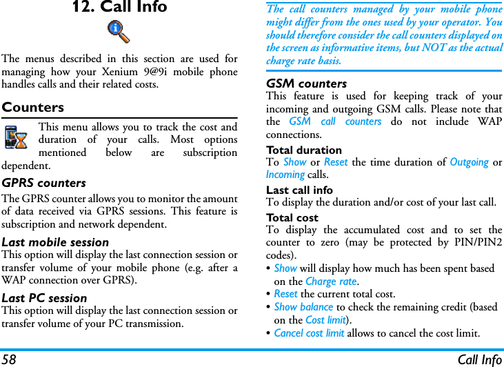 58 Call Info12. Call InfoThe menus described in this section are used formanaging how your Xenium 9@9i mobile phonehandles calls and their related costs.CountersThis menu allows you to track the cost andduration of your calls. Most optionsmentioned below are subscriptiondependent.GPRS countersThe GPRS counter allows you to monitor the amountof data received via GPRS sessions. This feature issubscription and network dependent.Last mobile sessionThis option will display the last connection session ortransfer volume of your mobile phone (e.g. after aWAP connection over GPRS).Last PC sessionThis option will display the last connection session ortransfer volume of your PC transmission.The call counters managed by your mobile phonemight differ from the ones used by your operator. Youshould therefore consider the call counters displayed onthe screen as informative items, but NOT as the actualcharge rate basis.GSM countersThis feature is used for keeping track of yourincoming and outgoing GSM calls. Please note thatthe  GSM call counters do not include WAPconnections.Total durationTo Show or Reset the time duration of Outgoing orIncoming calls.Last call infoTo display the duration and/or cost of your last call.Total costTo display the accumulated cost and to set thecounter to zero (may be protected by PIN/PIN2codes).&bull;Show will display how much has been spent based on the Charge rate.&bull;Reset the current total cost.&bull;Show balance to check the remaining credit (based on the Cost limit).&bull;Cancel cost limit allows to cancel the cost limit.