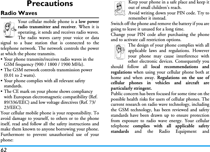 62PrecautionsRadio WavesYour cellular mobile phone is a low powerradio transmitter and receiver. When it isoperating, it sends and receives radio waves.The radio waves carry your voice or datasignal to a base station that is connected to thetelephone network. The network controls the powerat which the phone transmits.&bull; Your phone transmits/receives radio waves in the GSM frequency (900 / 1800 / 1900 MHz).&bull; The GSM network controls transmission power (0.01 to 2 watts).&bull; Your phone complies with all relevant safety standards.&bull; The CE mark on your phone shows compliancy with European electromagnetic compatibility (Ref. 89/336/EEC) and low voltage directives (Ref. 73/23/EEC).Your cellular mobile phone is your responsibility. Toavoid damage to yourself, to others or to the phoneitself, read and follow all the safety instructions andmake them known to anyone borrowing your phone.Furthermore to prevent unauthorised use of yourphone:Keep your phone in a safe place and keep itout of small children's reach.Avoid writing down your PIN code. Try toremember it instead. Switch off the phone and remove the battery if you aregoing to leave it unused for a long time.Change your PIN code after purchasing the phoneand to activate call restriction options.The design of your phone complies with allapplicable laws and regulations. Howeveryour phone may cause interference withother electronic devices. Consequently youshould follow all local recommendations andregulations when using your cellular phone both athome and when away. Regulations on the use ofcellular phones in vehicles and aircraft areparticularly stringent.Public concern has been focused for some time on thepossible health risks for users of cellular phones. Thecurrent research on radio wave technology, includingthe GSM technology, has been reviewed and safetystandards have been drawn up to ensure protectionfrom exposure to radio wave energy. Your cellulartelephone  complies with all applicable safetystandards  and the Radio Equipment and