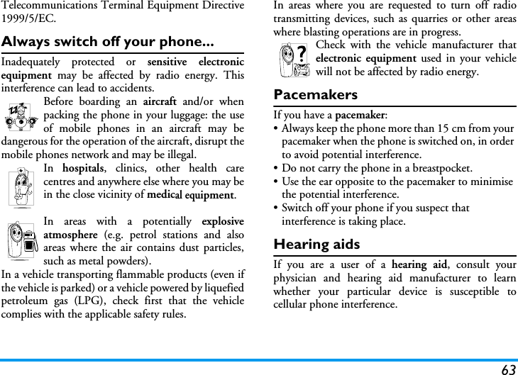 63Telecommunications Terminal Equipment Directive1999/5/EC.Always switch off your phone...Inadequately protected or sensitive electronicequipment  may be affected by radio energy. Thisinterference can lead to accidents.Before boarding an aircraft and/or whenpacking the phone in your luggage: the useof mobile phones in an aircraft may bedangerous for the operation of the aircraft, disrupt themobile phones network and may be illegal.In  hospitals, clinics, other health carecentres and anywhere else where you may bein the close vicinity of medical equipment.In areas with a potentially explosiveatmosphere (e.g. petrol stations and alsoareas where the air contains dust particles,such as metal powders).In a vehicle transporting flammable products (even ifthe vehicle is parked) or a vehicle powered by liquefiedpetroleum gas (LPG), check first that the vehiclecomplies with the applicable safety rules.In areas where you are requested to turn off radiotransmitting devices, such as quarries or other areaswhere blasting operations are in progress.Check with the vehicle manufacturer thatelectronic equipment used in your vehiclewill not be affected by radio energy.PacemakersIf you have a pacemaker:&bull; Always keep the phone more than 15 cm from your pacemaker when the phone is switched on, in order to avoid potential interference.&bull; Do not carry the phone in a breastpocket.&bull; Use the ear opposite to the pacemaker to minimise the potential interference.&bull; Switch off your phone if you suspect that interference is taking place.Hearing aidsIf you are a user of a hearing aid, consult yourphysician and hearing aid manufacturer to learnwhether your particular device is susceptible tocellular phone interference.