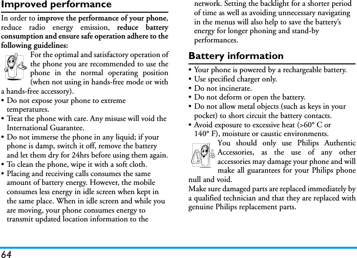 64Improved performanceIn order to improve the performance of your phone,reduce radio energy emission, reduce batteryconsumption and ensure safe operation adhere to thefollowing guidelines:For the optimal and satisfactory operation ofthe phone you are recommended to use thephone in the normal operating position(when not using in hands-free mode or witha hands-free accessory).&bull; Do not expose your phone to extreme temperatures.&bull; Treat the phone with care. Any misuse will void the International Guarantee.&bull; Do not immerse the phone in any liquid; if your phone is damp, switch it off, remove the battery and let them dry for 24hrs before using them again.&bull; To clean the phone, wipe it with a soft cloth.&bull; Placing and receiving calls consumes the same amount of battery energy. However, the mobile consumes less energy in idle screen when kept in the same place. When in idle screen and while you are moving, your phone consumes energy to transmit updated location information to the network. Setting the backlight for a shorter period of time as well as avoiding unnecessary navigating in the menus will also help to save the battery&rsquo;s energy for longer phoning and stand-by performances.Battery information&bull; Your phone is powered by a rechargeable battery.&bull; Use specified charger only.&bull; Do not incinerate.&bull; Do not deform or open the battery.&bull; Do not allow metal objects (such as keys in your pocket) to short circuit the battery contacts.&bull; Avoid exposure to excessive heat (>60&deg; C or 140&deg; F), moisture or caustic environments.You should only use Philips AuthenticAccessories, as the use of any otheraccessories may damage your phone and willmake all guarantees for your Philips phonenull and void.Make sure damaged parts are replaced immediately bya qualified technician and that they are replaced withgenuine Philips replacement parts.
