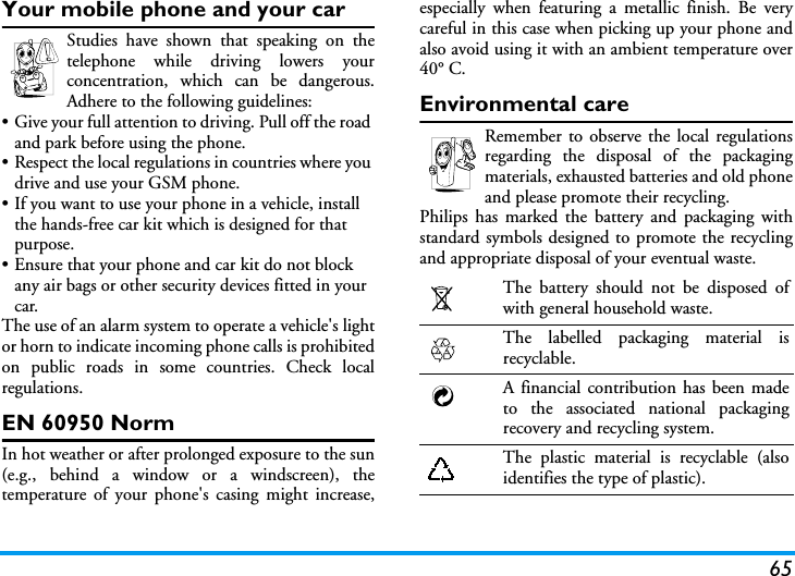 65Your mobile phone and your carStudies have shown that speaking on thetelephone while driving lowers yourconcentration, which can be dangerous.Adhere to the following guidelines:&bull; Give your full attention to driving. Pull off the road and park before using the phone.&bull; Respect the local regulations in countries where you drive and use your GSM phone.&bull; If you want to use your phone in a vehicle, install the hands-free car kit which is designed for that purpose.&bull; Ensure that your phone and car kit do not block any air bags or other security devices fitted in your car.The use of an alarm system to operate a vehicle's lightor horn to indicate incoming phone calls is prohibitedon public roads in some countries. Check localregulations.EN 60950 NormIn hot weather or after prolonged exposure to the sun(e.g., behind a window or a windscreen), thetemperature of your phone's casing might increase,especially when featuring a metallic finish. Be verycareful in this case when picking up your phone andalso avoid using it with an ambient temperature over40&deg; C.Environmental careRemember to observe the local regulationsregarding the disposal of the packagingmaterials, exhausted batteries and old phoneand please promote their recycling.Philips has marked the battery and packaging withstandard symbols designed to promote the recyclingand appropriate disposal of your eventual waste.The battery should not be disposed ofwith general household waste.The labelled packaging material isrecyclable.A financial contribution has been madeto the associated national packagingrecovery and recycling system.The plastic material is recyclable (alsoidentifies the type of plastic).