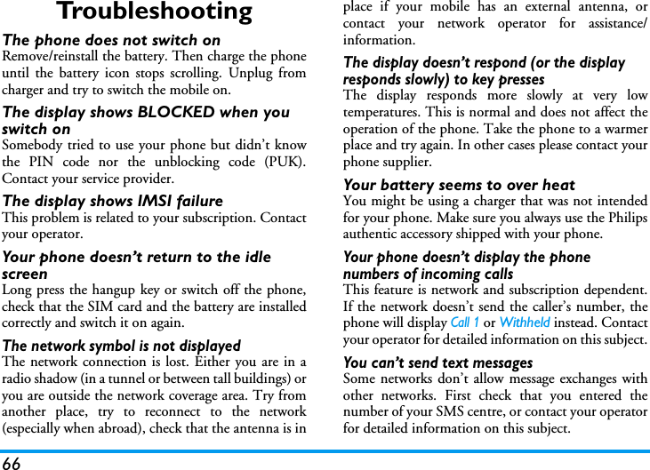 66Tro u b l e s h o o t i n gThe phone does not switch onRemove/reinstall the battery. Then charge the phoneuntil the battery icon stops scrolling. Unplug fromcharger and try to switch the mobile on.The display shows BLOCKED when you switch onSomebody tried to use your phone but didn&rsquo;t knowthe PIN code nor the unblocking code (PUK).Contact your service provider.The display shows IMSI failureThis problem is related to your subscription. Contactyour operator.Your phone doesn&rsquo;t return to the idle screenLong press the hangup key or switch off the phone,check that the SIM card and the battery are installedcorrectly and switch it on again.The network symbol is not displayedThe network connection is lost. Either you are in aradio shadow (in a tunnel or between tall buildings) oryou are outside the network coverage area. Try fromanother place, try to reconnect to the network(especially when abroad), check that the antenna is inplace if your mobile has an external antenna, orcontact your network operator for assistance/information.The display doesn&rsquo;t respond (or the display responds slowly) to key pressesThe display responds more slowly at very lowtemperatures. This is normal and does not affect theoperation of the phone. Take the phone to a warmerplace and try again. In other cases please contact yourphone supplier.Your battery seems to over heatYou might be using a charger that was not intendedfor your phone. Make sure you always use the Philipsauthentic accessory shipped with your phone.Your phone doesn&rsquo;t display the phone numbers of incoming callsThis feature is network and subscription dependent.If the network doesn&rsquo;t send the caller&rsquo;s number, thephone will display Call 1 or Withheld instead. Contactyour operator for detailed information on this subject.You can&rsquo;t send text messagesSome networks don&rsquo;t allow message exchanges withother networks. First check that you entered thenumber of your SMS centre, or contact your operatorfor detailed information on this subject.