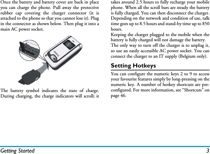 Getting Started 3Once the battery and battery cover are back in placeyou can charge the phone. Pull away the protectiverubber cap covering the charger connector (it isattached to the phone so that you cannot lose it). Plugin the connector as shown below. Then plug it into amain AC power socket.The battery symbol indicates the state of charge.During charging, the charge indicators will scroll; ittakes around 2.5 hours to fully recharge your mobilephone. When all the scroll bars are steady the batteryis fully charged. You can then disconnect the charger.Depending on the network and condition of use, talktime goes up to 8.5 hours and stand-by time up to 850hours.Keeping the charger plugged to the mobile when thebattery is fully charged will not damage the battery. The only way to turn off the charger is to unplug it,so use an easily accessible AC power socket. You canconnect the charger to an IT supply (Belgium only).Setting HotkeysYou can configure the numeric keys 2 to 9 to accessyour favourite features simply by long-pressing on thenumeric key. A number of hotkey shortcuts are pre-configured. For more information, see &ldquo;Shortcuts&rdquo; onpage 46.