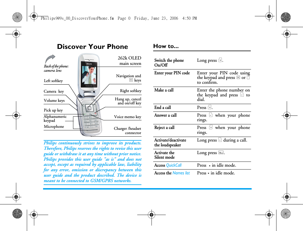 Discover Your PhonePhilips continuously strives to improve its products.Therefore, Philips reserves the rights to revise this userguide or withdraw it at any time without prior notice.Philips provides this user guide "as is" and does notaccept, except as required by applicable law, liabilityfor any error, omission or discrepancy between thisuser guide and the product described. The device ismeant to be connected to GSM/GPRS networks.How to...Alphanumeric keypadMicrophone262k OLEDmain screenPick up keyHang up, canceland on/off keyBack of the phone: camera lens Charger /headsetconnectorLeft softkeyRight softkeyNavigation and, keysVolume keysVoice memo keyCamera keySwitch the phone On/OffLong press ).Enter your PIN codeEnter your PIN code usingthe keypad and press , or Lto confirm.Make a callEnter the phone number onthe keypad and press ( todial.End a callPress ).Answer a callPress ( when your phonerings.Reject a callPress ) when your phonerings.Activate/deactivate the loudspeakerLong press ( during a call.Activate the Silent modeLong press 6.Access QuickCallPress + in idle mode.Access the Names listPress - in idle mode.Philips9@9s_00_DiscoverYourPhone.fm  Page 0  Friday, June 23, 2006  4:50 PM
