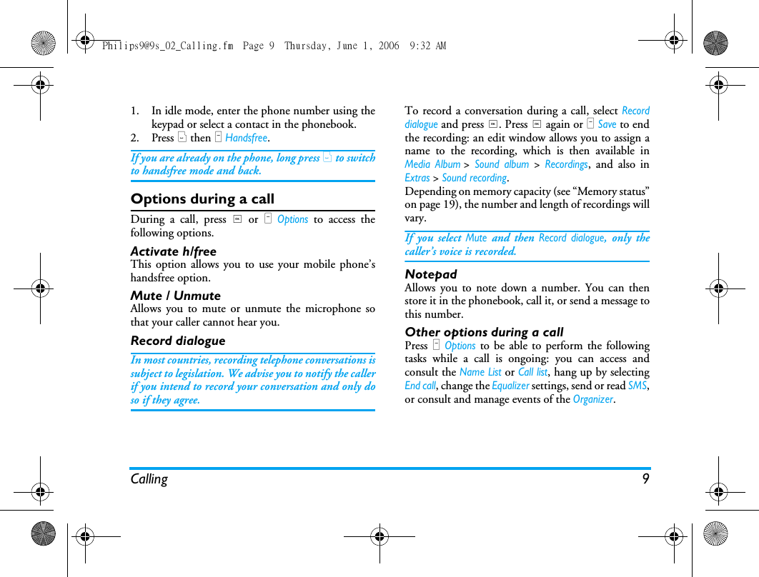 Calling 91. In idle mode, enter the phone number using thekeypad or select a contact in the phonebook.2. Press ( then L Handsfree.If you are already on the phone, long press ( to switchto handsfree mode and back.Options during a callDuring a call, press , or L Options to access thefollowing options.Activate h/freeThis option allows you to use your mobile phone&rsquo;shandsfree option.Mute / UnmuteAllows you to mute or unmute the microphone sothat your caller cannot hear you.Record dialogueIn most countries, recording telephone conversations issubject to legislation. We advise you to notify the callerif you intend to record your conversation and only doso if they agree.To record a conversation during a call, select Recorddialogue and press ,. Press , again or L Save to endthe recording: an edit window allows you to assign aname to the recording, which is then available inMedia Album> Sound album > Recordings, and also inExtras > Sound recording.Depending on memory capacity (see &ldquo;Memory status&rdquo;on page 19), the number and length of recordings willvary.If you select Mute and then Record dialogue, only thecaller&rsquo;s voice is recorded.NotepadAllows you to note down a number. You can thenstore it in the phonebook, call it, or send a message tothis number.Other options during a callPress L Options to be able to perform the followingtasks while a call is ongoing: you can access andconsult the Name List or Call list, hang up by selectingEnd call, change the Equalizer settings, send or read SMS,or consult and manage events of the Organizer.Philips9@9s_02_Calling.fm  Page 9  Thursday, June 1, 2006  9:32 AM
