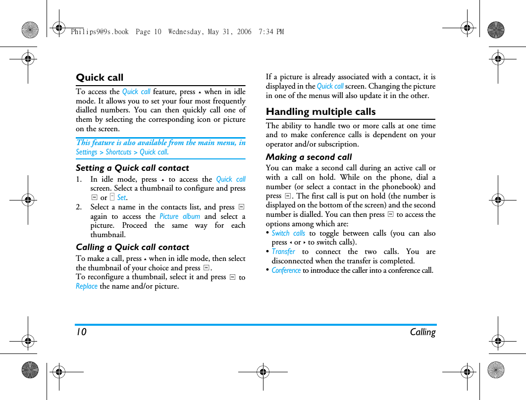 10 CallingQuick callTo access the Quick call feature, press + when in idlemode. It allows you to set your four most frequentlydialled numbers. You can then quickly call one ofthem by selecting the corresponding icon or pictureon the screen.This feature is also available from the main menu, inSettings > Shortcuts > Quick call.Setting a Quick call contact1. In idle mode, press + to access the Quick callscreen. Select a thumbnail to configure and press, or L Set.2. Select a name in the contacts list, and press ,again to access the Picture album and select apicture. Proceed the same way for eachthumbnail.Calling a Quick call contactTo make a call, press + when in idle mode, then selectthe thumbnail of your choice and press ,.To reconfigure a thumbnail, select it and press , toReplace the name and/or picture.If a picture is already associated with a contact, it isdisplayed in the Quick call screen. Changing the picturein one of the menus will also update it in the other.Handling multiple callsThe ability to handle two or more calls at one timeand to make conference calls is dependent on youroperator and/or subscription.Making a second callYou can make a second call during an active call orwith a call on hold. While on the phone, dial anumber (or select a contact in the phonebook) andpress ,. The first call is put on hold (the number isdisplayed on the bottom of the screen) and the secondnumber is dialled. You can then press , to access theoptions among which are:&bull;Switch calls to toggle between calls (you can alsopress < or > to switch calls).&bull;Transfer to connect the two calls. You aredisconnected when the transfer is completed.&bull;Conference to introduce the caller into a conference call.Philips9@9s.book  Page 10  Wednesday, May 31, 2006  7:34 PM