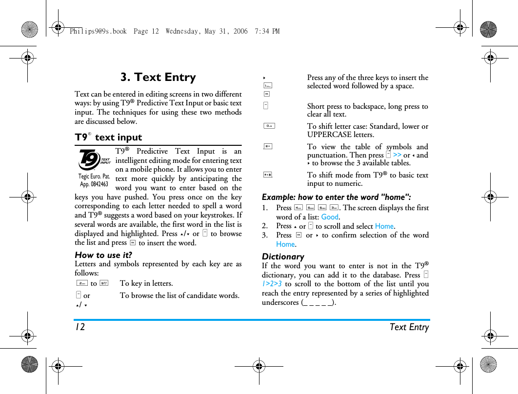 12 Text Entry3. Text EntryText can be entered in editing screens in two differentways: by using T9&reg; Predictive Text Input or basic textinput. The techniques for using these two methodsare discussed below.T9&reg; text inputT9&reg; Predictive Text Input is anintelligent editing mode for entering texton a mobile phone. It allows you to entertext more quickly by anticipating theword you want to enter based on thekeys you have pushed. You press once on the keycorresponding to each letter needed to spell a wordand T9&reg; suggests a word based on your keystrokes. Ifseveral words are available, the first word in the list isdisplayed and highlighted. Press +/- or L to browsethe list and press , to insert the word.How to use it?Letters and symbols represented by each key are asfollows:Example: how to enter the word "home":1. Press 4 6 6 3. The screen displays the firstword of a list: Good.2. Press + or L to scroll and select Home.3. Press , or > to confirm selection of the wordHome.DictionaryIf the word you want to enter is not in the T9&reg;dictionary, you can add it to the database. Press L1>2>3 to scroll to the bottom of the list until youreach the entry represented by a series of highlightedunderscores (_ _ _ _ _).2 to 9To key in letters.L or+/ -To browse the list of candidate words.Tegic Euro. Pat. App. 0842463>1,Press any of the three keys to insert theselected word followed by a space.LShort press to backspace, long press toclear all text.0To shift letter case: Standard, lower orUPPERCASE letters.#To view the table of symbols andpunctuation. Then press L >> or < and> to browse the 3 available tables.*To shift mode from T9&reg; to basic textinput to numeric.Philips9@9s.book  Page 12  Wednesday, May 31, 2006  7:34 PM