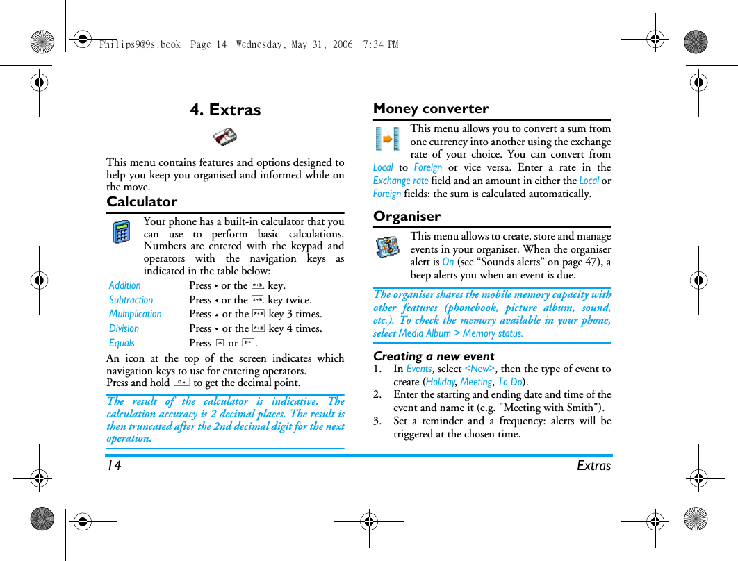 14 Extras4. ExtrasThis menu contains features and options designed tohelp you keep you organised and informed while onthe move.CalculatorYour phone has a built-in calculator that youcan use to perform basic calculations.Numbers are entered with the keypad andoperators with the navigation keys asindicated in the table below:An icon at the top of the screen indicates whichnavigation keys to use for entering operators.Press and hold 0 to get the decimal point. The result of the calculator is indicative. Thecalculation accuracy is 2 decimal places. The result isthen truncated after the 2nd decimal digit for the nextoperation.Money converterThis menu allows you to convert a sum fromone currency into another using the exchangerate of your choice. You can convert fromLocal to Foreign or vice versa. Enter a rate in theExchange rate field and an amount in either the Local orForeign fields: the sum is calculated automatically.OrganiserThis menu allows to create, store and manageevents in your organiser. When the organiseralert is On (see &ldquo;Sounds alerts&rdquo; on page 47), abeep alerts you when an event is due.The organiser shares the mobile memory capacity withother features (phonebook, picture album, sound,etc.). To check the memory available in your phone,select Media Album > Memory status.Creating a new event1. In Events, select <New>, then the type of event tocreate (Holiday, Meeting, To Do).2. Enter the starting and ending date and time of theevent and name it (e.g. "Meeting with Smith").3. Set a reminder and a frequency: alerts will betriggered at the chosen time.AdditionPress > or the * key.SubtractionPress < or the * key twice.MultiplicationPress + or the * key 3 times.DivisionPress - or the * key 4 times.EqualsPress , or #.Philips9@9s.book  Page 14  Wednesday, May 31, 2006  7:34 PM