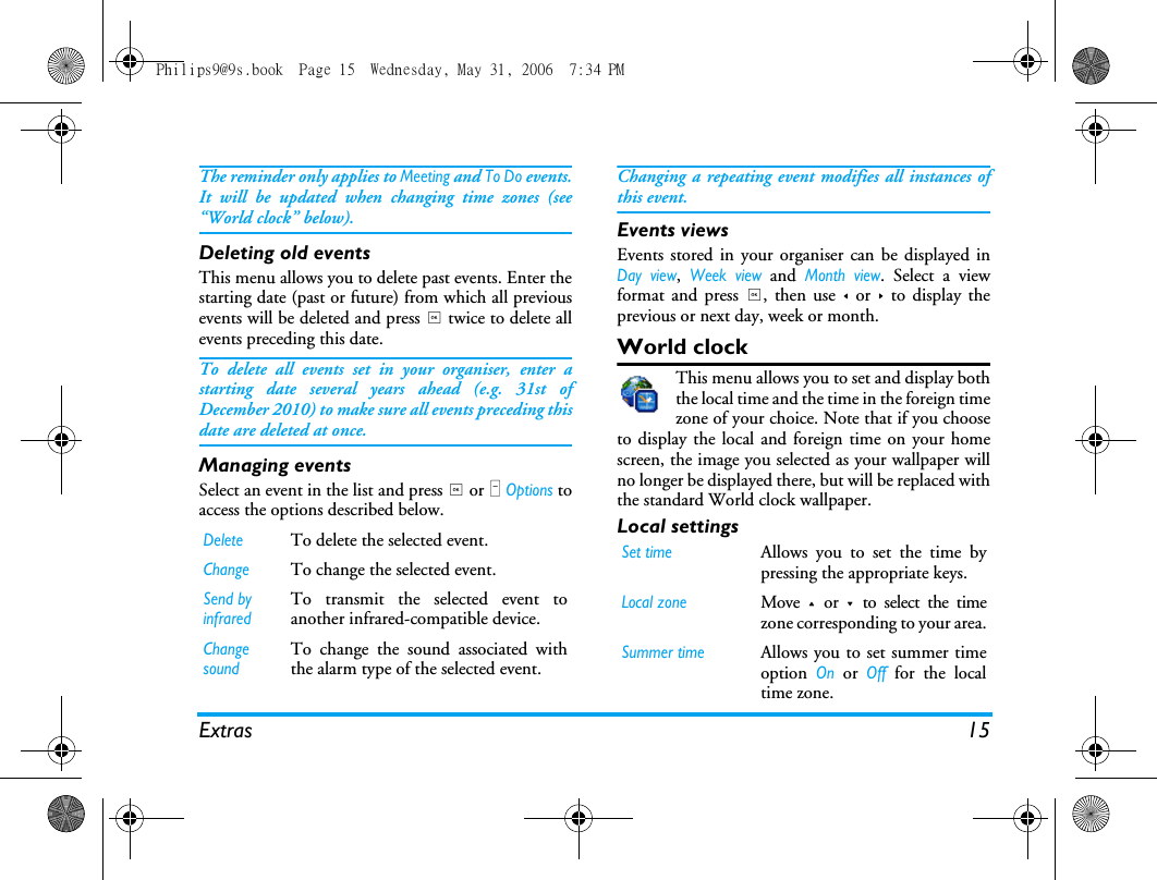 Extras 15The reminder only applies to Meeting and To Do events.It will be updated when changing time zones (see&ldquo;World clock&rdquo; below).Deleting old eventsThis menu allows you to delete past events. Enter thestarting date (past or future) from which all previousevents will be deleted and press , twice to delete allevents preceding this date.To delete all events set in your organiser, enter astarting date several years ahead (e.g. 31st ofDecember 2010) to make sure all events preceding thisdate are deleted at once.Managing eventsSelect an event in the list and press , or L Options toaccess the options described below.Changing a repeating event modifies all instances ofthis event.Events viewsEvents stored in your organiser can be displayed inDay view, Week view and Month view. Select a viewformat and press ,, then use < or > to display theprevious or next day, week or month.World clockThis menu allows you to set and display boththe local time and the time in the foreign timezone of your choice. Note that if you chooseto display the local and foreign time on your homescreen, the image you selected as your wallpaper willno longer be displayed there, but will be replaced withthe standard World clock wallpaper.Local settingsDeleteTo delete the selected event.ChangeTo change the selected event.Send by infraredTo transmit the selected event toanother infrared-compatible device.Change soundTo change the sound associated withthe alarm type of the selected event.Set timeAllows you to set the time bypressing the appropriate keys.Local zoneMove + or - to select the timezone corresponding to your area.Summer timeAllows you to set summer timeoption On or Off for the localtime zone.Philips9@9s.book  Page 15  Wednesday, May 31, 2006  7:34 PM
