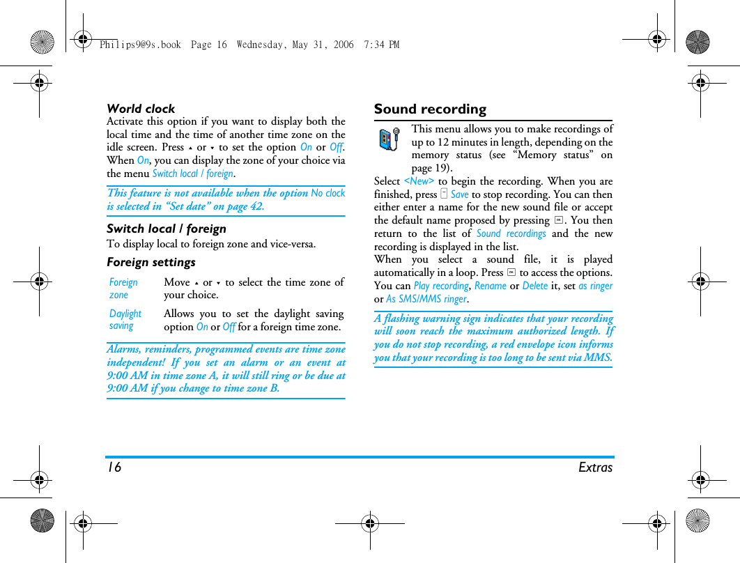 16 ExtrasWorld clockActivate this option if you want to display both thelocal time and the time of another time zone on theidle screen. Press + or - to set the option On or Off.When On, you can display the zone of your choice viathe menu Switch local / foreign. This feature is not available when the option No clockis selected in &ldquo;Set date&rdquo; on page 42.Switch local / foreignTo display local to foreign zone and vice-versa.Foreign settingsAlarms, reminders, programmed events are time zoneindependent! If you set an alarm or an event at9:00 AM in time zone A, it will still ring or be due at9:00 AM if you change to time zone B.Sound recordingThis menu allows you to make recordings ofup to 12 minutes in length, depending on thememory status (see &ldquo;Memory status&rdquo; onpage 19).Select <New> to begin the recording. When you arefinished, press L Save to stop recording. You can theneither enter a name for the new sound file or acceptthe default name proposed by pressing ,. You thenreturn to the list of Sound recordings and the newrecording is displayed in the list.When you select a sound file, it is playedautomatically in a loop. Press , to access the options.You can Play recording, Rename or Delete it, set as ringeror As SMS/MMS ringer. A flashing warning sign indicates that your recordingwill soon reach the maximum authorized length. Ifyou do not stop recording, a red envelope icon informsyou that your recording is too long to be sent via MMS.Foreign zoneMove + or - to select the time zone ofyour choice.Daylight savingAllows you to set the daylight savingoption On or Off for a foreign time zone. Philips9@9s.book  Page 16  Wednesday, May 31, 2006  7:34 PM