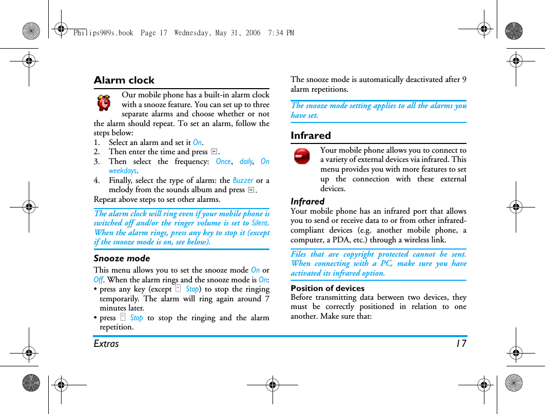 Extras 17Alarm clockOur mobile phone has a built-in alarm clockwith a snooze feature. You can set up to threeseparate alarms and choose whether or notthe alarm should repeat. To set an alarm, follow thesteps below:1. Select an alarm and set it On.2. Then enter the time and press ,.3. Then select the frequency: Once, daily, Onweekdays.4. Finally, select the type of alarm: the Buzzer or amelody from the sounds album and press ,.Repeat above steps to set other alarms.The alarm clock will ring even if your mobile phone isswitched off and/or the ringer volume is set to Silent.When the alarm rings, press any key to stop it (exceptif the snooze mode is on, see below).Snooze modeThis menu allows you to set the snooze mode On orOff. When the alarm rings and the snooze mode is On:&bull; press any key (except R Stop) to stop the ringingtemporarily. The alarm will ring again around 7minutes later.&bull; press R Stop to stop the ringing and the alarmrepetition.The snooze mode is automatically deactivated after 9alarm repetitions.The snooze mode setting applies to all the alarms youhave set.InfraredYour mobile phone allows you to connect toa variety of external devices via infrared. Thismenu provides you with more features to setup the connection with these externaldevices. InfraredYour mobile phone has an infrared port that allowsyou to send or receive data to or from other infrared-compliant devices (e.g. another mobile phone, acomputer, a PDA, etc.) through a wireless link.Files that are copyright protected cannot be sent.When connecting with a PC, make sure you haveactivated its infrared option.Position of devicesBefore transmitting data between two devices, theymust be correctly positioned in relation to oneanother. Make sure that:Philips9@9s.book  Page 17  Wednesday, May 31, 2006  7:34 PM