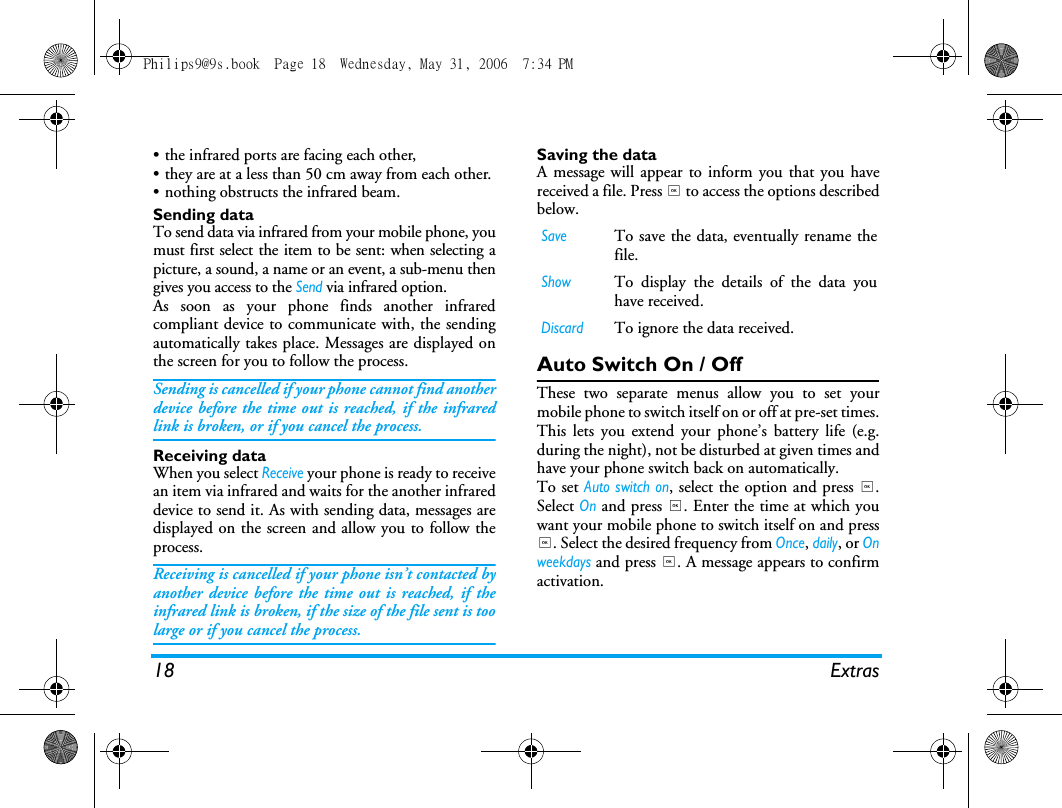 18 Extras&bull; the infrared ports are facing each other,&bull; they are at a less than 50 cm away from each other.&bull; nothing obstructs the infrared beam.Sending dataTo send data via infrared from your mobile phone, youmust first select the item to be sent: when selecting apicture, a sound, a name or an event, a sub-menu thengives you access to the Send via infrared option.As soon as your phone finds another infraredcompliant device to communicate with, the sendingautomatically takes place. Messages are displayed onthe screen for you to follow the process.Sending is cancelled if your phone cannot find anotherdevice before the time out is reached, if the infraredlink is broken, or if you cancel the process.Receiving dataWhen you select Receive your phone is ready to receivean item via infrared and waits for the another infrareddevice to send it. As with sending data, messages aredisplayed on the screen and allow you to follow theprocess.Receiving is cancelled if your phone isn&rsquo;t contacted byanother device before the time out is reached, if theinfrared link is broken, if the size of the file sent is toolarge or if you cancel the process.Saving the dataA message will appear to inform you that you havereceived a file. Press , to access the options describedbelow.Auto Switch On / OffThese two separate menus allow you to set yourmobile phone to switch itself on or off at pre-set times.This lets you extend your phone&rsquo;s battery life (e.g.during the night), not be disturbed at given times andhave your phone switch back on automatically.To set Auto switch on, select the option and press ,.Select On and press ,. Enter the time at which youwant your mobile phone to switch itself on and press,. Select the desired frequency from Once, daily, or Onweekdays and press ,. A message appears to confirmactivation.SaveTo save the data, eventually rename thefile.ShowTo display the details of the data youhave received.DiscardTo ignore the data received.Philips9@9s.book  Page 18  Wednesday, May 31, 2006  7:34 PM