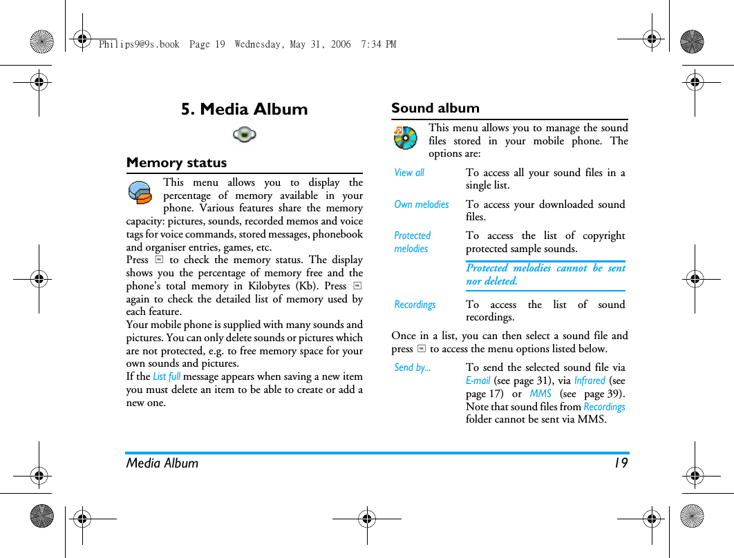 Media Album 195. Media AlbumMemory statusThis menu allows you to display thepercentage of memory available in yourphone. Various features share the memorycapacity: pictures, sounds, recorded memos and voicetags for voice commands, stored messages, phonebookand organiser entries, games, etc.Press , to check the memory status. The displayshows you the percentage of memory free and thephone&rsquo;s total memory in Kilobytes (Kb). Press ,again to check the detailed list of memory used byeach feature.Your mobile phone is supplied with many sounds andpictures. You can only delete sounds or pictures whichare not protected, e.g. to free memory space for yourown sounds and pictures.If the List full message appears when saving a new itemyou must delete an item to be able to create or add anew one.Sound albumThis menu allows you to manage the soundfiles stored in your mobile phone. Theoptions are:Once in a list, you can then select a sound file andpress , to access the menu options listed below.View allTo access all your sound files in asingle list.Own melodiesTo access your downloaded soundfiles. Protected melodiesTo access the list of copyrightprotected sample sounds.Protected melodies cannot be sentnor deleted.RecordingsTo access the list of soundrecordings.Send by...To send the selected sound file viaE!mail (see page 31), via Infrared (seepage 17) or MMS (see page 39).Note that sound files from Recordingsfolder cannot be sent via MMS.Philips9@9s.book  Page 19  Wednesday, May 31, 2006  7:34 PM
