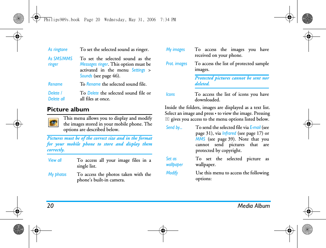 20 Media AlbumPicture albumThis menu allows you to display and modifythe images stored in your mobile phone. Theoptions are described below.Pictures must be of the correct size and in the formatfor your mobile phone to store and display themcorrectly.  Inside the folders, images are displayed as a text list.Select an image and press > to view the image. Pressing, gives you access to the menu options listed below.As ringtoneTo set the selected sound as ringer.As SMS/MMS ringerTo set the selected sound as theMessages ringer. This option must beactivated in the menu Settings >Sounds (see page 46). RenameTo  Rename the selected sound file.Delete / Delete allTo Delete the selected sound file orall files at once.View allTo access all your image files in asingle list.My photosTo access the photos taken with thephone&rsquo;s built-in camera.My imagesTo access the images you havereceived on your phone.Prot. imagesTo access the list of protected sampleimages.Protected pictures cannot be sent nordeleted.IconsTo access the list of icons you havedownloaded.Send by...To send the selected file via E!mail (seepage 31), via Infrared (see page 17) orMMS (see page 39). Note that youcannot send pictures that areprotected by copyright.Set as wallpaperTo set the selected picture aswallpaper.ModifyUse this menu to access the followingoptions:Philips9@9s.book  Page 20  Wednesday, May 31, 2006  7:34 PM
