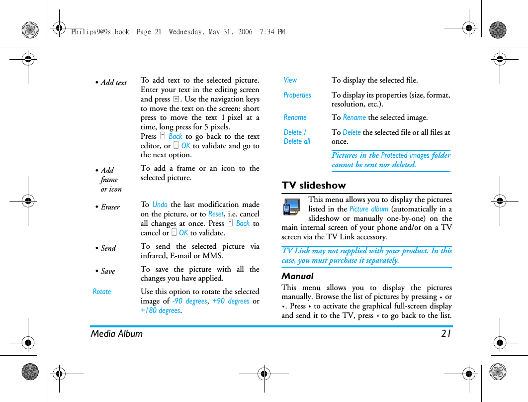 Media Album 21TV slideshowThis menu allows you to display the pictureslisted in the Picture album (automatically in aslideshow or manually one-by-one) on themain internal screen of your phone and/or on a TVscreen via the TV Link accessory.TV Link may not supplied with your product. In thiscase, you must purchase it separately. ManualThis menu allows you to display the picturesmanually. Browse the list of pictures by pressing + or-. Press > to activate the graphical full-screen displayand send it to the TV, press < to go back to the list.&bull;Add text To add text to the selected picture.Enter your text in the editing screenand press ,. Use the navigation keysto move the text on the screen: shortpress to move the text 1 pixel at atime, long press for 5 pixels.Press R Back to go back to the texteditor, or L OK to validate and go tothe next option.&bull;Addframeor iconTo add a frame or an icon to theselected picture.&bull;Eraser To  Undo the last modification madeon the picture, or to Reset, i.e. cancelall changes at once. Press R Back tocancel or L OK to validate.&bull;Send To send the selected picture viainfrared, E-mail or MMS.&bull;Save To save the picture with all thechanges you have applied.RotateUse this option to rotate the selectedimage of -90 degrees, +90 degrees or+180 degrees.ViewTo display the selected file.PropertiesTo display its properties (size, format,resolution, etc.).RenameTo Rename the selected image.Delete / Delete allTo Delete the selected file or all files atonce.Pictures in the Protected images foldercannot be sent nor deleted.Philips9@9s.book  Page 21  Wednesday, May 31, 2006  7:34 PM