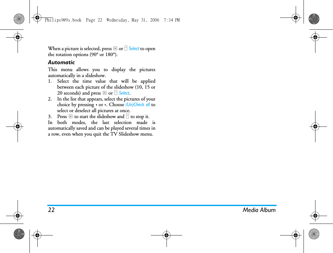 22 Media AlbumWhen a picture is selected, press , or L Select to openthe rotation options (90&deg; or 180&deg;).AutomaticThis menu allows you to display the picturesautomatically in a slideshow.1. Select the time value that will be appliedbetween each picture of the slideshow (10, 15 or20 seconds) and press , or L Select.2. In the list that appears, select the pictures of yourchoice by pressing < or >. Choose (Un)Check all toselect or deselect all pictures at once.3. Press , to start the slideshow and R to stop it.In both modes, the last selection made isautomatically saved and can be played several times ina row, even when you quit the TV Slideshow menu.Philips9@9s.book  Page 22  Wednesday, May 31, 2006  7:34 PM
