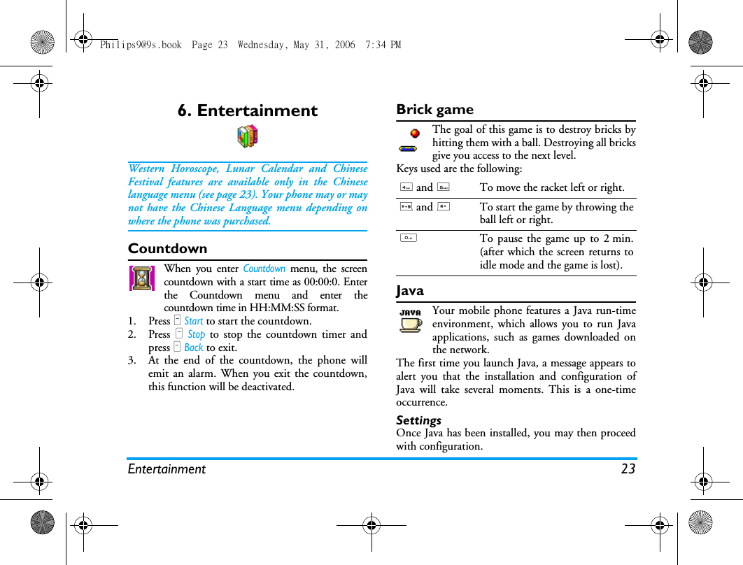 Entertainment 236. EntertainmentWestern Horoscope, Lunar Calendar and ChineseFestival features are available only in the Chineselanguage menu (see page 23). Your phone may or maynot have the Chinese Language menu depending onwhere the phone was purchased.CountdownWhen you enter Countdown menu, the screencountdown with a start time as 00:00:0. Enterthe Countdown menu and enter thecountdown time in HH:MM:SS format.1. Press L Start to start the countdown.2. Press L Stop to stop the countdown timer andpress R Back to exit.3. At the end of the countdown, the phone willemit an alarm. When you exit the countdown,this function will be deactivated.Brick gameThe goal of this game is to destroy bricks byhitting them with a ball. Destroying all bricksgive you access to the next level.Keys used are the following:JavaYour mobile phone features a Java run-timeenvironment, which allows you to run Javaapplications, such as games downloaded onthe network.The first time you launch Java, a message appears toalert you that the installation and configuration ofJava will take several moments. This is a one-timeoccurrence.SettingsOnce Java has been installed, you may then proceedwith configuration.4 and 6To move the racket left or right.* and #To start the game by throwing theball left or right.0To pause the game up to 2 min.(after which the screen returns toidle mode and the game is lost).Philips9@9s.book  Page 23  Wednesday, May 31, 2006  7:34 PM