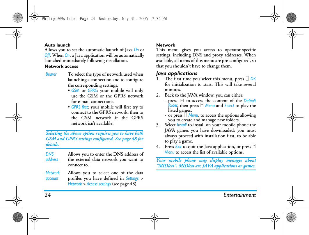 24 EntertainmentAuto launchAllows you to set the automatic launch of Java On orOff. When On, a Java application will be automaticallylaunched immediately following installation.Network accessNetworkThis menu gives you access to operator-specificsettings, including DNS and proxy addresses. Whenavailable, all items of this menu are pre-configured, sothat you shouldn&rsquo;t have to change them.Java applications1. The first time you select this menu, press L OKfor initialization to start. This will take severalminutes.2. Back to the JAVA window, you can either:- press , to access the content of the Defaultfolder, then press L Menu and Select to play thelisted games,- or press L Menu, to access the options allowingyou to create and manage new folders.3. Select Install to install on your mobile phone theJAVA games you have downloaded: you mustalways proceed with installation first, to be ableto play a game.4. Press Exit to quit the Java application, or press LMenu to access the list of available options.Your mobile phone may display messages about"MIDlets". MIDlets are JAVA applications or games.BearerTo select the type of network used whenlaunching a connection and to configurethe corresponding settings.&bull;GSM or GPRS: your mobile will onlyuse the GSM or the GPRS networkfor e-mail connections.&bull;GPRS first: your mobile will first try toconnect to the GPRS network, then tothe GSM network if the GPRSnetwork isn&rsquo;t available.Selecting the above option requires you to have bothGSM and GPRS settings configured. See page 48 fordetails.DNS addressAllows you to enter the DNS address ofthe external data network you want toconnect to.Network accountAllows you to select one of the dataprofiles you have defined in Settings >Network > Access settings (see page 48).Philips9@9s.book  Page 24  Wednesday, May 31, 2006  7:34 PM
