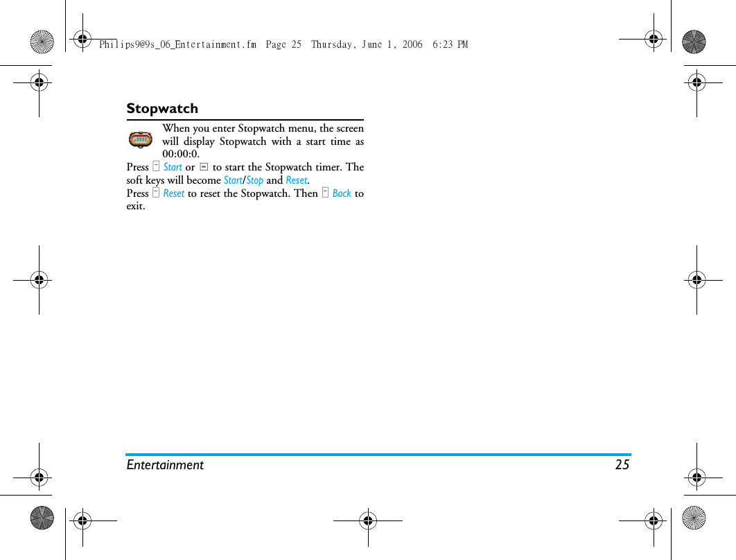 Entertainment 25StopwatchWhen you enter Stopwatch menu, the screenwill display Stopwatch with a start time as00:00:0.Press L Start or , to start the Stopwatch timer. Thesoft keys will become Start/Stop and Reset.Press R Reset to reset the Stopwatch. Then R Back toexit.Philips9@9s_06_Entertainment.fm  Page 25  Thursday, June 1, 2006  6:23 PM