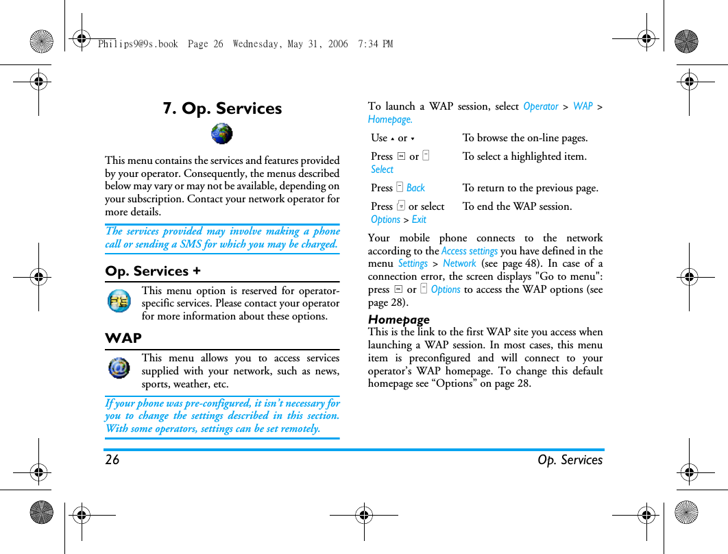 26 Op. Services7. Op. ServicesThis menu contains the services and features providedby your operator. Consequently, the menus describedbelow may vary or may not be available, depending onyour subscription. Contact your network operator formore details.The services provided may involve making a phonecall or sending a SMS for which you may be charged.Op. Services +This menu option is reserved for operator-specific services. Please contact your operatorfor more information about these options.WAPThis menu allows you to access servicessupplied with your network, such as news,sports, weather, etc.If your phone was pre-configured, it isn&rsquo;t necessary foryou to change the settings described in this section.With some operators, settings can be set remotely.To launch a WAP session, select Operator > WAP >Homepage.Your mobile phone connects to the networkaccording to the Access settings you have defined in themenu Settings > Network (see page48). In case of aconnection error, the screen displays "Go to menu":press , or L Options to access the WAP options (seepage 28).HomepageThis is the link to the first WAP site you access whenlaunching a WAP session. In most cases, this menuitem is preconfigured and will connect to youroperator&rsquo;s WAP homepage. To change this defaulthomepage see &ldquo;Options&rdquo; on page 28.Use + or -To browse the on-line pages.Press , or L SelectTo select a highlighted item.Press R BackTo return to the previous page.Press ) or select Options > ExitTo end the WAP session.Philips9@9s.book  Page 26  Wednesday, May 31, 2006  7:34 PM