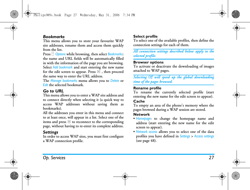 Op. Services 27BookmarksThis menu allows you to store your favourite WAPsite addresses, rename them and access them quicklyfrom the list.Press L Options while browsing, then select Bookmarks:the name and URL fields will be automatically filledin with the information of the page you are browsing.Select Add bookmark and start entering the new namefor the edit screen to appear. Press , , then proceedthe same way to enter the URL address.The Manage bookmarks menu allows you to Delete orEdit the selected bookmark.Go to URLThis menu allows you to enter a WAP site address andto connect directly when selecting it (a quick way toaccess WAP addresses without saving them asbookmarks).All the addresses you enter in this menu and connectto at least once, will appear in a list. Select one of theitems and press , to reconnect to the correspondingpage, without having to re-enter its complete address.SettingsIn order to access WAP sites, you must first configurea WAP connection profile.Select profileTo select one of the available profiles, then define theconnection settings for each of them.All connection settings described below apply to theselected profile.Browser optionsTo activate or deactivate the downloading of imagesattached to WAP pages.Selecting Off will speed up the global downloadingtime of the pages browsed.Rename profileTo rename the currently selected profile (startentering the new name for the edit screen to appear).CacheTo empty an area of the phone&rsquo;s memory where thepages browsed during a WAP session are stored.Network&bull;Homepage: to change the homepage name andaddress (start entering the new name for the editscreen to appear).&bull;Network access allows you to select one of the dataprofiles you have defined in Settings > Access settings(see page 48).Philips9@9s.book  Page 27  Wednesday, May 31, 2006  7:34 PM
