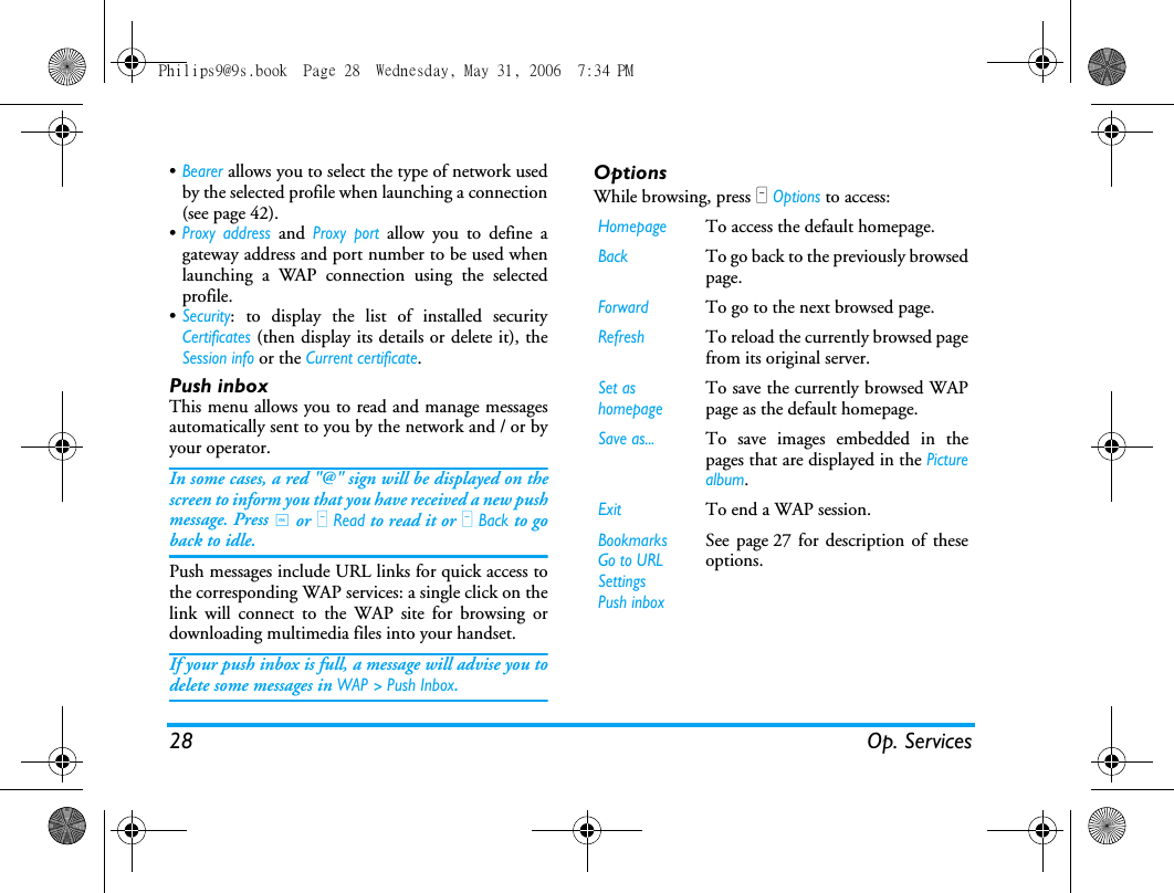 28 Op. Services&bull;Bearer allows you to select the type of network usedby the selected profile when launching a connection(see page 42).&bull;Proxy address and Proxy port allow you to define agateway address and port number to be used whenlaunching a WAP connection using the selectedprofile.&bull;Security: to display the list of installed securityCertificates (then display its details or delete it), theSession info or the Current certificate.Push inboxThis menu allows you to read and manage messagesautomatically sent to you by the network and / or byyour operator. In some cases, a red "@" sign will be displayed on thescreen to inform you that you have received a new pushmessage. Press , or L Read to read it or R Back to goback to idle. Push messages include URL links for quick access tothe corresponding WAP services: a single click on thelink will connect to the WAP site for browsing ordownloading multimedia files into your handset.If your push inbox is full, a message will advise you todelete some messages in WAP > Push Inbox.OptionsWhile browsing, press L Options to access:HomepageTo access the default homepage.BackTo go back to the previously browsedpage.ForwardTo go to the next browsed page.RefreshTo reload the currently browsed pagefrom its original server.Set as homepageTo save the currently browsed WAPpage as the default homepage.Save as...To save images embedded in thepages that are displayed in the Picturealbum.ExitTo end a WAP session.BookmarksGo to URLSettingsPush inboxSee page 27 for description of theseoptions.Philips9@9s.book  Page 28  Wednesday, May 31, 2006  7:34 PM