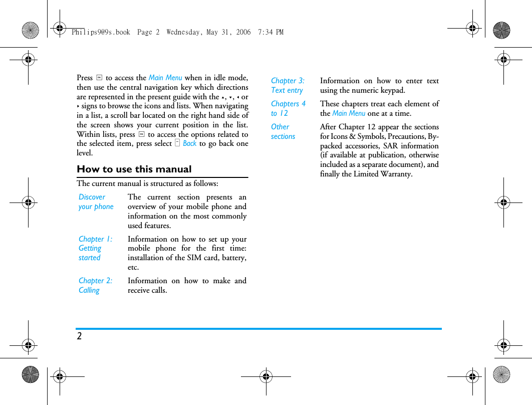 2Press , to access the Main Menu when in idle mode,then use the central navigation key which directionsare represented in the present guide with the +, -, < or> signs to browse the icons and lists. When navigatingin a list, a scroll bar located on the right hand side ofthe screen shows your current position in the list.Within lists, press , to access the options related tothe selected item, press select R Back to go back onelevel.How to use this manualThe current manual is structured as follows:Discover your phoneThe current section presents anoverview of your mobile phone andinformation on the most commonlyused features.Chapter 1: Getting startedInformation on how to set up yourmobile phone for the first time:installation of the SIM card, battery,etc.Chapter 2: CallingInformation on how to make andreceive calls.Chapter 3: Text entryInformation on how to enter textusing the numeric keypad.Chapters 4 to 12These chapters treat each element ofthe Main Menu one at a time.Other sectionsAfter Chapter 12 appear the sectionsfor Icons &amp; Symbols, Precautions, By-packed accessories, SAR information(if available at publication, otherwiseincluded as a separate document), andfinally the Limited Warranty.Philips9@9s.book  Page 2  Wednesday, May 31, 2006  7:34 PM