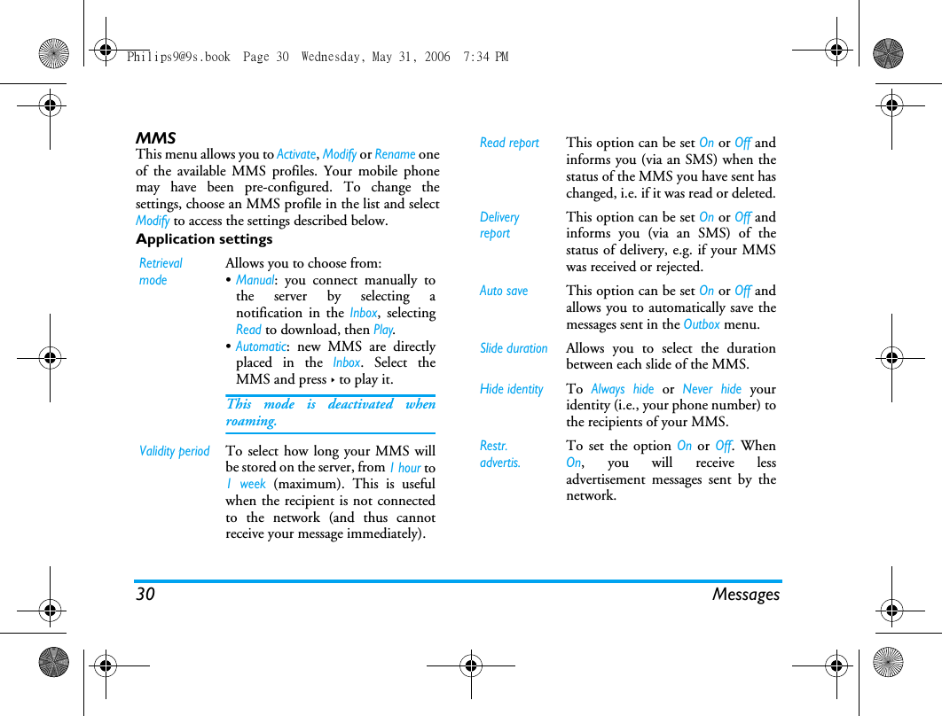 30 MessagesMMSThis menu allows you to Activate, Modify or Rename oneof the available MMS profiles. Your mobile phonemay have been pre-configured. To change thesettings, choose an MMS profile in the list and selectModify to access the settings described below.Application settingsRetrieval modeAllows you to choose from:&bull;Manual: you connect manually tothe server by selecting anotification in the Inbox, selectingRead to download, then Play.&bull;Automatic: new MMS are directlyplaced in the Inbox. Select theMMS and press > to play it.This mode is deactivated whenroaming.Validity periodTo select how long your MMS willbe stored on the server, from 1 hour to1 week (maximum). This is usefulwhen the recipient is not connectedto the network (and thus cannotreceive your message immediately).Read reportThis option can be set On or Off andinforms you (via an SMS) when thestatus of the MMS you have sent haschanged, i.e. if it was read or deleted.Delivery reportThis option can be set On or Off andinforms you (via an SMS) of thestatus of delivery, e.g. if your MMSwas received or rejected.Auto saveThis option can be set On or Off andallows you to automatically save themessages sent in the Outbox menu.Slide durationAllows you to select the durationbetween each slide of the MMS.Hide identityTo Always hide or Never hide youridentity (i.e., your phone number) tothe recipients of your MMS.Restr. advertis.To set the option On or Off. WhenOn, you will receive lessadvertisement messages sent by thenetwork.Philips9@9s.book  Page 30  Wednesday, May 31, 2006  7:34 PM