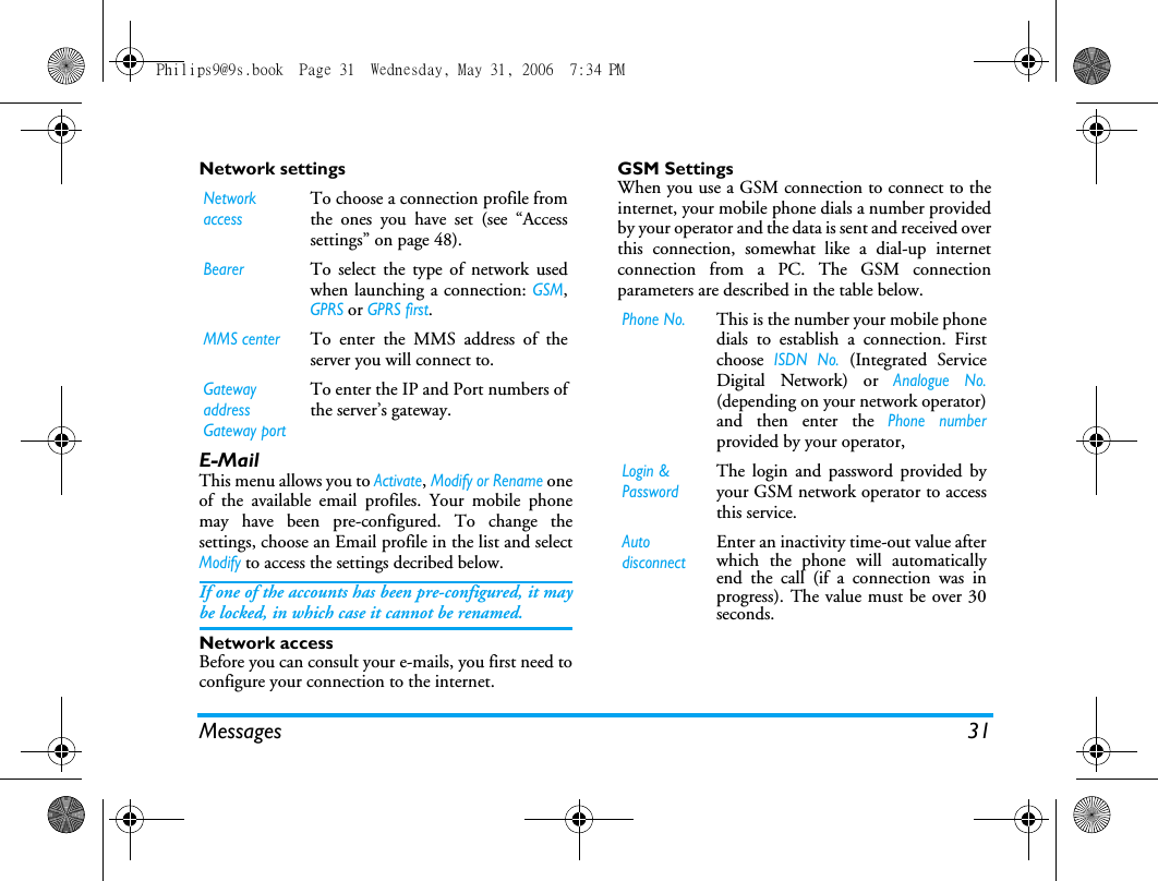 Messages 31Network settingsE-MailThis menu allows you to Activate, Modify or Rename oneof the available email profiles. Your mobile phonemay have been pre-configured. To change thesettings, choose an Email profile in the list and selectModify to access the settings decribed below. If one of the accounts has been pre-configured, it maybe locked, in which case it cannot be renamed.Network accessBefore you can consult your e-mails, you first need toconfigure your connection to the internet.GSM SettingsWhen you use a GSM connection to connect to theinternet, your mobile phone dials a number providedby your operator and the data is sent and received overthis connection, somewhat like a dial-up internetconnection from a PC. The GSM connectionparameters are described in the table below.Network accessTo choose a connection profile fromthe ones you have set (see &ldquo;Accesssettings&rdquo; on page 48).BearerTo select the type of network usedwhen launching a connection: GSM,GPRS or GPRS first.MMS centerTo enter the MMS address of theserver you will connect to.Gatewayaddress Gateway portTo enter the IP and Port numbers ofthe server&rsquo;s gateway.Phone No.This is the number your mobile phonedials to establish a connection. Firstchoose ISDN No. (Integrated ServiceDigital Network) or Analogue No.(depending on your network operator)and then enter the Phone numberprovided by your operator,Login &amp; PasswordThe login and password provided byyour GSM network operator to accessthis service.Auto disconnectEnter an inactivity time-out value afterwhich the phone will automaticallyend the call (if a connection was inprogress). The value must be over 30seconds.Philips9@9s.book  Page 31  Wednesday, May 31, 2006  7:34 PM