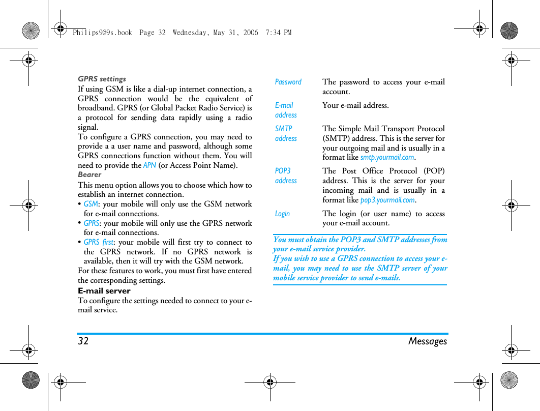 32 MessagesGPRS settingsIf using GSM is like a dial-up internet connection, aGPRS connection would be the equivalent ofbroadband. GPRS (or Global Packet Radio Service) isa protocol for sending data rapidly using a radiosignal.To configure a GPRS connection, you may need toprovide a a user name and password, although someGPRS connections function without them. You willneed to provide the APN (or Access Point Name).BearerThis menu option allows you to choose which how toestablish an internet connection.&bull;GSM: your mobile will only use the GSM networkfor e-mail connections.&bull;GPRS: your mobile will only use the GPRS networkfor e-mail connections.&bull;GPRS first: your mobile will first try to connect tothe GPRS network. If no GPRS network isavailable, then it will try with the GSM network. For these features to work, you must first have enteredthe corresponding settings.E!mail serverTo configure the settings needed to connect to your e-mail service.You must obtain the POP3 and SMTP addresses fromyour e-mail service provider.If you wish to use a GPRS connection to access your e-mail, you may need to use the SMTP server of yourmobile service provider to send e-mails.PasswordThe password to access your e-mailaccount.E-mail addressYour e-mail address.SMTP addressThe Simple Mail Transport Protocol(SMTP) address. This is the server foryour outgoing mail and is usually in aformat like smtp.yourmail.com.POP3 addressThe Post Office Protocol (POP)address. This is the server for yourincoming mail and is usually in aformat like pop3.yourmail.com.LoginThe login (or user name) to accessyour e-mail account.Philips9@9s.book  Page 32  Wednesday, May 31, 2006  7:34 PM