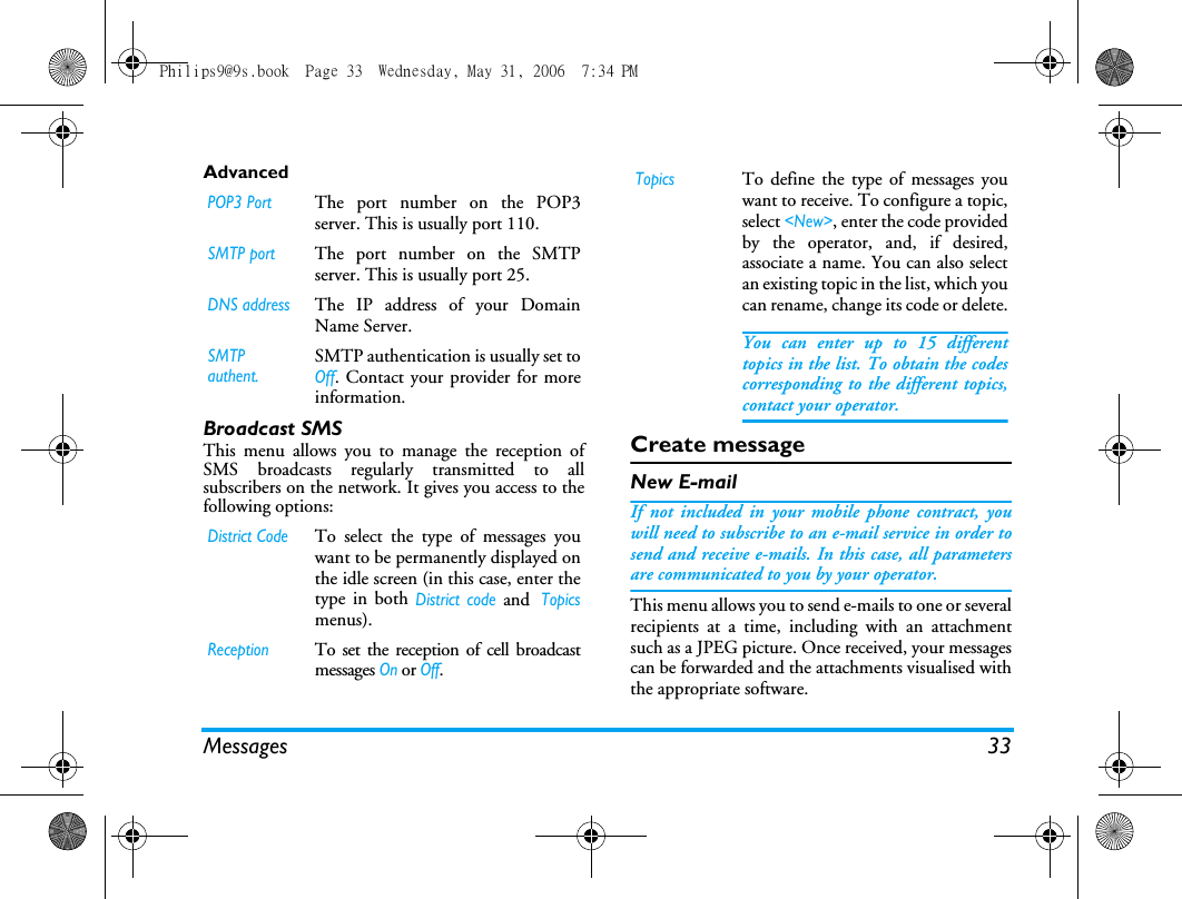 Messages 33AdvancedBroadcast SMSThis menu allows you to manage the reception ofSMS broadcasts regularly transmitted to allsubscribers on the network. It gives you access to thefollowing options:Create messageNew E-mailIf not included in your mobile phone contract, youwill need to subscribe to an e-mail service in order tosend and receive e-mails. In this case, all parametersare communicated to you by your operator.This menu allows you to send e-mails to one or severalrecipients at a time, including with an attachmentsuch as a JPEG picture. Once received, your messagescan be forwarded and the attachments visualised withthe appropriate software.POP3 PortThe port number on the POP3server. This is usually port 110.SMTP portThe port number on the SMTPserver. This is usually port 25.DNS addressThe IP address of your DomainName Server.SMTP authent.SMTP authentication is usually set toOff. Contact your provider for moreinformation.District CodeTo select the type of messages youwant to be permanently displayed onthe idle screen (in this case, enter thetype in both District code and Topicsmenus).ReceptionTo set the reception of cell broadcastmessages On or Off.TopicsTo define the type of messages youwant to receive. To configure a topic,select <New>, enter the code providedby the operator, and, if desired,associate a name. You can also selectan existing topic in the list, which youcan rename, change its code or delete.You can enter up to 15 differenttopics in the list. To obtain the codescorresponding to the different topics,contact your operator.Philips9@9s.book  Page 33  Wednesday, May 31, 2006  7:34 PM