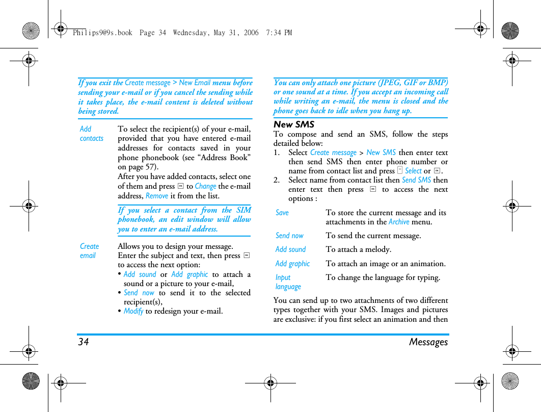34 MessagesIf you exit the Create message > New Email menu beforesending your e-mail or if you cancel the sending whileit takes place, the e-mail content is deleted withoutbeing stored.You can only attach one picture (JPEG, GIF or BMP)or one sound at a time. If you accept an incoming callwhile writing an e-mail, the menu is closed and thephone goes back to idle when you hang up.New SMSTo compose and send an SMS, follow the stepsdetailed below:1. Select Create message > New SMS then enter textthen send SMS then enter phone number orname from contact list and press L Select or ,.2. Select name from contact list then Send SMS thenenter text then press , to access the nextoptions :You can send up to two attachments of two differenttypes together with your SMS. Images and picturesare exclusive: if you first select an animation and thenAdd contactsTo select the recipient(s) of your e-mail,provided that you have entered e-mailaddresses for contacts saved in yourphone phonebook (see &ldquo;Address Book&rdquo;on page 57).After you have added contacts, select oneof them and press , to Change the e-mailaddress, Remove it from the list.If you select a contact from the SIMphonebook, an edit window will allowyou to enter an e-mail address.Create emailAllows you to design your message. Enter the subject and text, then press ,to access the next option:&bull;Add sound or Add graphic to attach asound or a picture to your e-mail,&bull;Send now to send it to the selectedrecipient(s),&bull;Modify to redesign your e-mail.SaveTo store the current message and itsattachments in the Archive menu.Send nowTo send the current message.Add soundTo attach a melody.Add graphicTo attach an image or an animation.Input languageTo change the language for typing.Philips9@9s.book  Page 34  Wednesday, May 31, 2006  7:34 PM