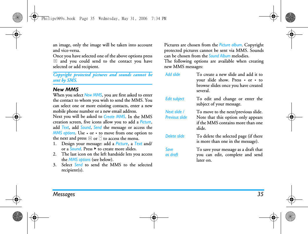 Messages 35an image, only the image will be taken into accountand vice-versa.Once you have selected one of the above options press, and you could send to the contact you haveselected or add recipient. Copyright protected pictures and sounds cannot besent by SMS.New MMSWhen you select New MMS, you are first asked to enterthe contact to whom you wish to send the MMS. Youcan select one or more existing contacts, enter a newmobile phone number or a new email address.Next you will be asked to Create MMS. In the MMScreation screen, five icons allow you to add a Picture,add Text, add Sound, Send the message or access theMMS options. Use + or - to move from one option tothe next and press , or L to access the menu.1. Design your message: add a Picture, a Text and/or a Sound. Press > to create more slides.2. The last icon on the left handside lets you accessthe MMS options (see below).3. Select Send to send the MMS to the selectedrecipient(s).Pictures are chosen from the Picture album. Copyrightprotected pictures cannot be sent via MMS. Soundscan be chosen from the Sound Album melodies.The following options are available when creatingnew MMS messages: Add slideTo create a new slide and add it toyour slide show. Press < or > tobrowse slides once you have createdseveral.Edit subjectTo edit and change or enter thesubject of your message.Next slide /Previous slideTo move to the next/previous slide.Note that this option only appearsif the MMS contains more than oneslide.Delete slideTo delete the selected page (if thereis more than one in the message).Saveas draftTo save your message as a draft thatyou can edit, complete and sendlater on.Philips9@9s.book  Page 35  Wednesday, May 31, 2006  7:34 PM