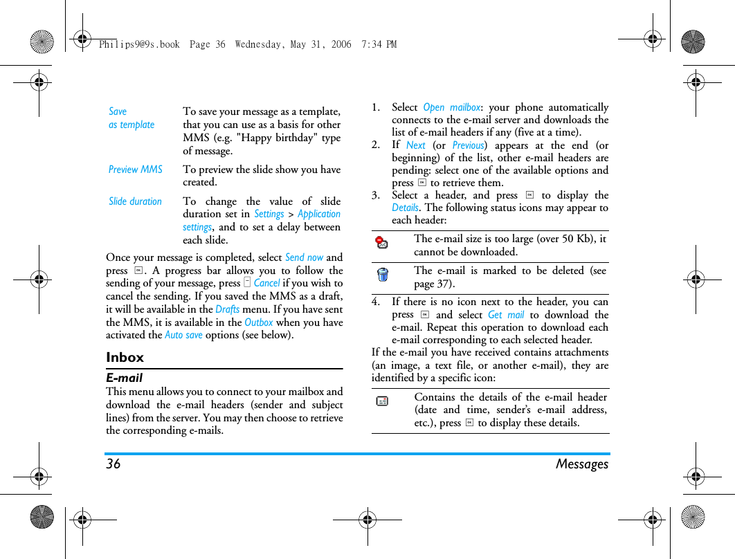 36 MessagesOnce your message is completed, select Send now andpress ,. A progress bar allows you to follow thesending of your message, press L Cancel if you wish tocancel the sending. If you saved the MMS as a draft,it will be available in the Drafts menu. If you have sentthe MMS, it is available in the Outbox when you haveactivated the Auto save options (see below).InboxE-mailThis menu allows you to connect to your mailbox anddownload the e-mail headers (sender and subjectlines) from the server. You may then choose to retrievethe corresponding e-mails.1. Select Open mailbox: your phone automaticallyconnects to the e-mail server and downloads thelist of e-mail headers if any (five at a time).2. If Next (or Previous) appears at the end (orbeginning) of the list, other e-mail headers arepending: select one of the available options andpress , to retrieve them.3. Select a header, and press , to display theDetails. The following status icons may appear toeach header:4. If there is no icon next to the header, you canpress , and select Get mail to download thee-mail. Repeat this operation to download eache-mail corresponding to each selected header.If the e-mail you have received contains attachments(an image, a text file, or another e-mail), they areidentified by a specific icon:Saveas templateTo save your message as a template,that you can use as a basis for otherMMS (e.g. "Happy birthday" typeof message.Preview MMSTo preview the slide show you havecreated.Slide durationTo change the value of slideduration set in Settings > Applicationsettings, and to set a delay betweeneach slide. The e-mail size is too large (over 50 Kb), itcannot be downloaded.The e-mail is marked to be deleted (seepage 37).Contains the details of the e-mail header(date and time, sender&rsquo;s e-mail address,etc.), press , to display these details.Philips9@9s.book  Page 36  Wednesday, May 31, 2006  7:34 PM