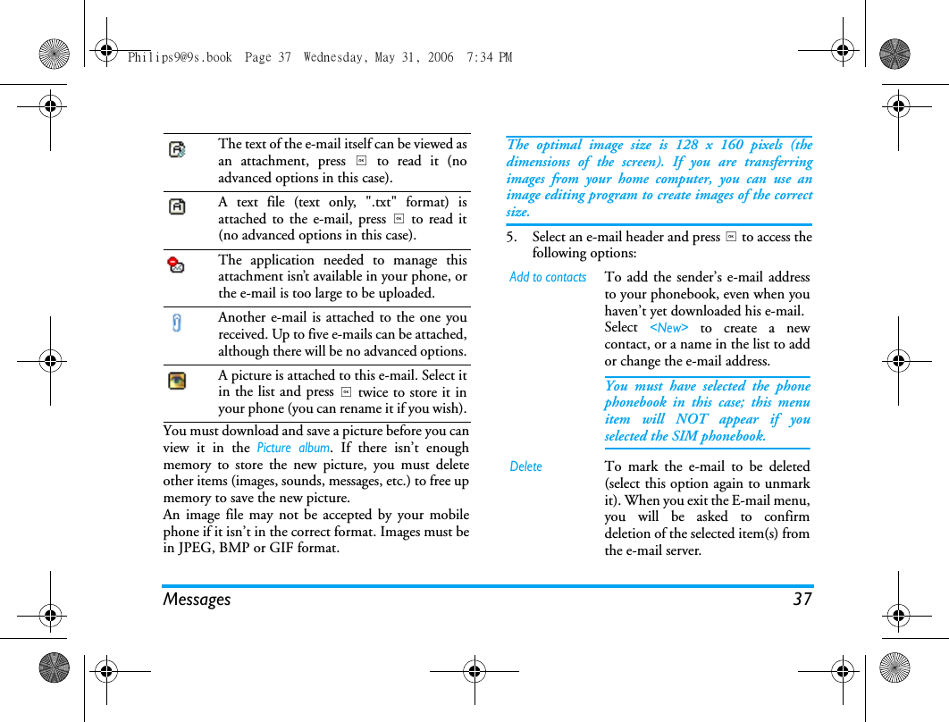 Messages 37You must download and save a picture before you canview it in the Picture album. If there isn&rsquo;t enoughmemory to store the new picture, you must deleteother items (images, sounds, messages, etc.) to free upmemory to save the new picture.An image file may not be accepted by your mobilephone if it isn&rsquo;t in the correct format. Images must bein JPEG, BMP or GIF format.The optimal image size is 128 x 160 pixels (thedimensions of the screen). If you are transferringimages from your home computer, you can use animage editing program to create images of the correctsize.5. Select an e-mail header and press , to access thefollowing options:The text of the e-mail itself can be viewed asan attachment, press , to read it (noadvanced options in this case).A text file (text only, ".txt" format) isattached to the e-mail, press , to read it(no advanced options in this case).The application needed to manage thisattachment isn&rsquo;t available in your phone, orthe e-mail is too large to be uploaded.Another e-mail is attached to the one youreceived. Up to five e-mails can be attached,although there will be no advanced options.A picture is attached to this e-mail. Select itin the list and press , twice to store it inyour phone (you can rename it if you wish).Add to contactsTo add the sender&rsquo;s e-mail addressto your phonebook, even when youhaven&rsquo;t yet downloaded his e-mail.Select <New> to create a newcontact, or a name in the list to addor change the e-mail address.You must have selected the phonephonebook in this case; this menuitem will NOT appear if youselected the SIM phonebook.DeleteTo mark the e-mail to be deleted(select this option again to unmarkit). When you exit the E-mail menu,you will be asked to confirmdeletion of the selected item(s) fromthe e-mail server.Philips9@9s.book  Page 37  Wednesday, May 31, 2006  7:34 PM