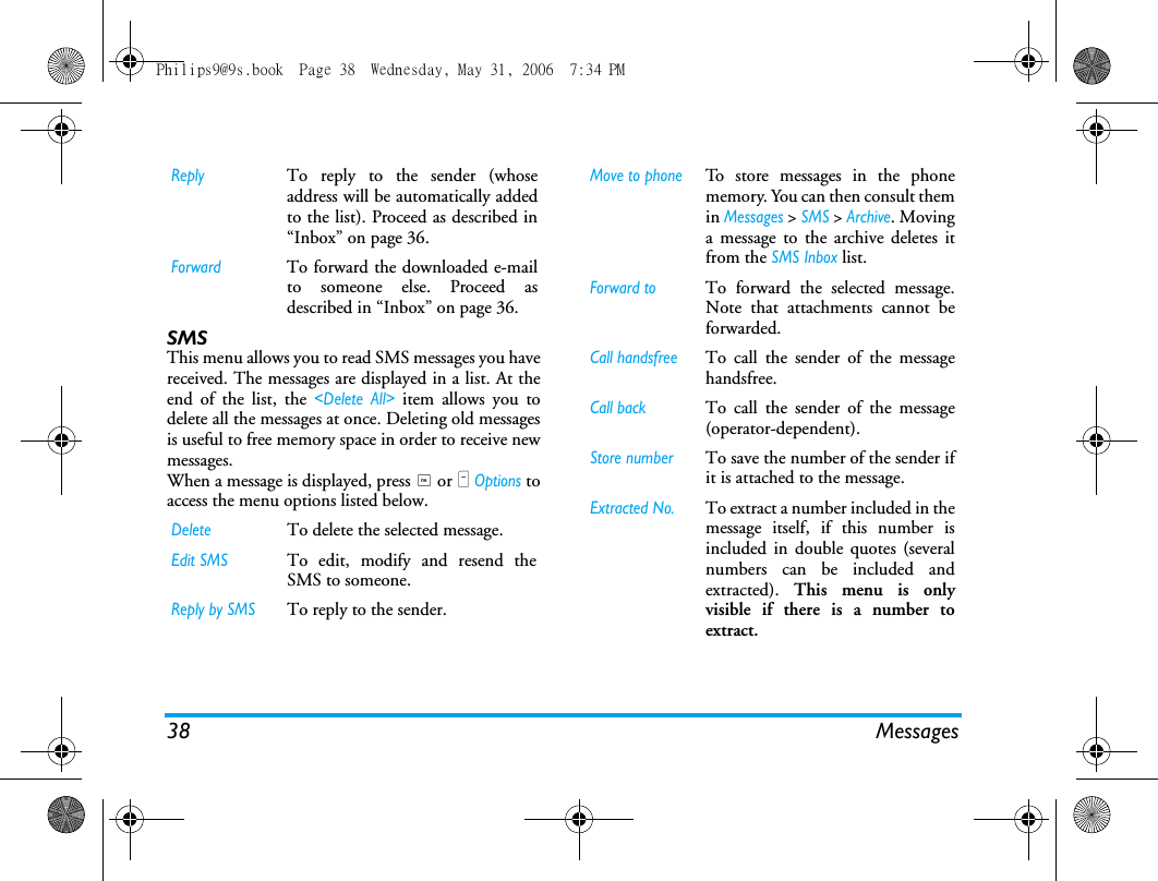 38 MessagesSMS This menu allows you to read SMS messages you havereceived. The messages are displayed in a list. At theend of the list, the <Delete All> item allows you todelete all the messages at once. Deleting old messagesis useful to free memory space in order to receive newmessages.When a message is displayed, press , or L Options toaccess the menu options listed below.ReplyTo reply to the sender (whoseaddress will be automatically addedto the list). Proceed as described in&ldquo;Inbox&rdquo; on page 36.ForwardTo forward the downloaded e-mailto someone else. Proceed asdescribed in &ldquo;Inbox&rdquo; on page 36.DeleteTo delete the selected message.Edit SMSTo edit, modify and resend theSMS to someone.Reply by SMSTo reply to the sender.Move to phoneTo store messages in the phonememory. You can then consult themin Messages > SMS > Archive. Movinga message to the archive deletes itfrom the SMS Inbox list.Forward toTo forward the selected message.Note that attachments cannot beforwarded.Call handsfreeTo call the sender of the messagehandsfree.Call backTo call the sender of the message(operator-dependent).Store numberTo save the number of the sender ifit is attached to the message.Extracted No.To extract a number included in themessage itself, if this number isincluded in double quotes (severalnumbers can be included andextracted).  This menu is onlyvisible if there is a number toextract.Philips9@9s.book  Page 38  Wednesday, May 31, 2006  7:34 PM