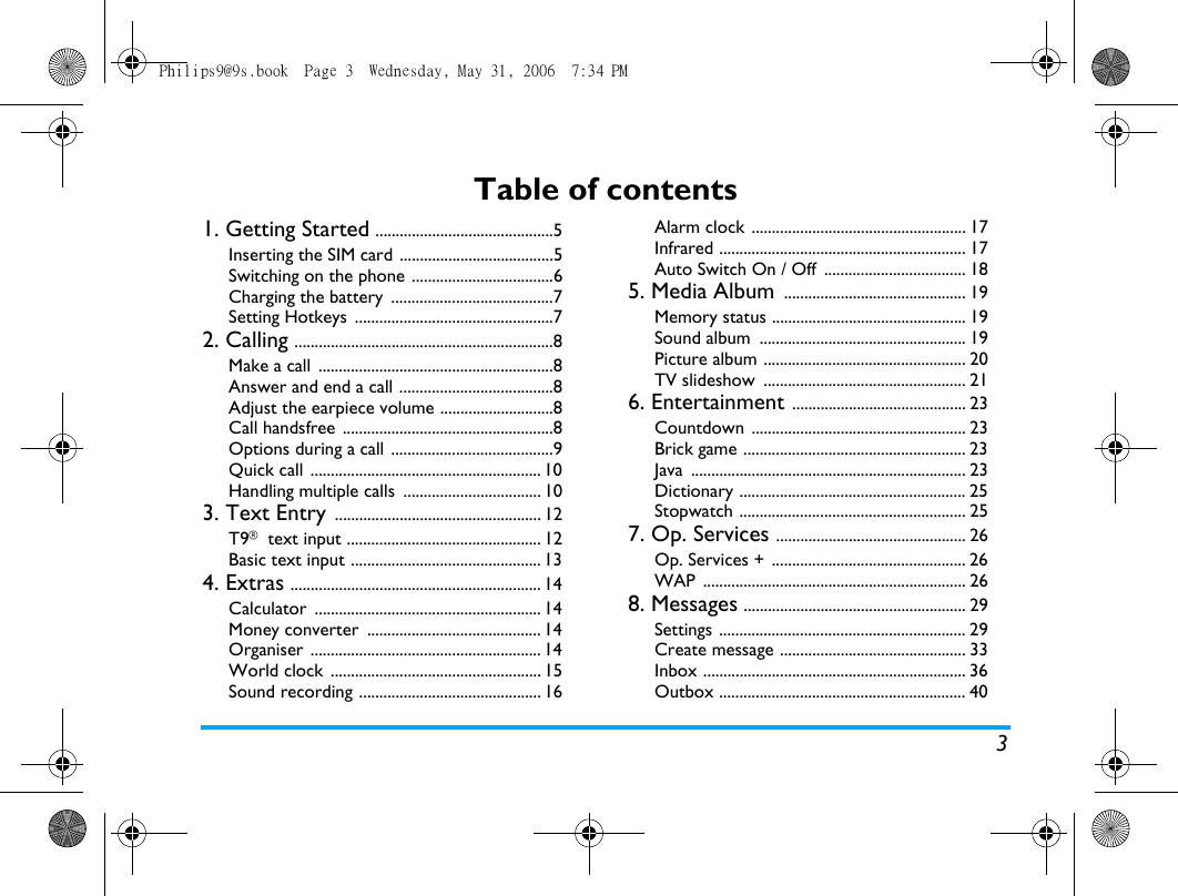 3Table of contents1. Getting Started ............................................5Inserting the SIM card ......................................5Switching on the phone ...................................6Charging the battery  ........................................7Setting Hotkeys  .................................................72. Calling ................................................................8Make a call  ..........................................................8Answer and end a call ......................................8Adjust the earpiece volume ............................8Call handsfree  ....................................................8Options during a call ........................................9Quick call ......................................................... 10Handling multiple calls  .................................. 103. Text Entry ................................................... 12T9&reg; text input ................................................ 12Basic text input ............................................... 134. Extras .............................................................. 14Calculator ........................................................ 14Money converter  ........................................... 14Organiser ......................................................... 14World clock  .................................................... 15Sound recording ............................................. 16Alarm clock ..................................................... 17Infrared ............................................................. 17Auto Switch On / Off  ................................... 185. Media Album ............................................. 19Memory status ................................................ 19Sound album  ................................................... 19Picture album .................................................. 20TV slideshow  .................................................. 216. Entertainment ........................................... 23Countdown ..................................................... 23Brick game ....................................................... 23Java .................................................................... 23Dictionary ........................................................ 25Stopwatch ........................................................ 257. Op. Services ............................................... 26Op. Services + ................................................ 26WAP ................................................................. 268. Messages ....................................................... 29Settings ............................................................. 29Create message .............................................. 33Inbox ................................................................. 36Outbox ............................................................. 40Philips9@9s.book  Page 3  Wednesday, May 31, 2006  7:34 PM
