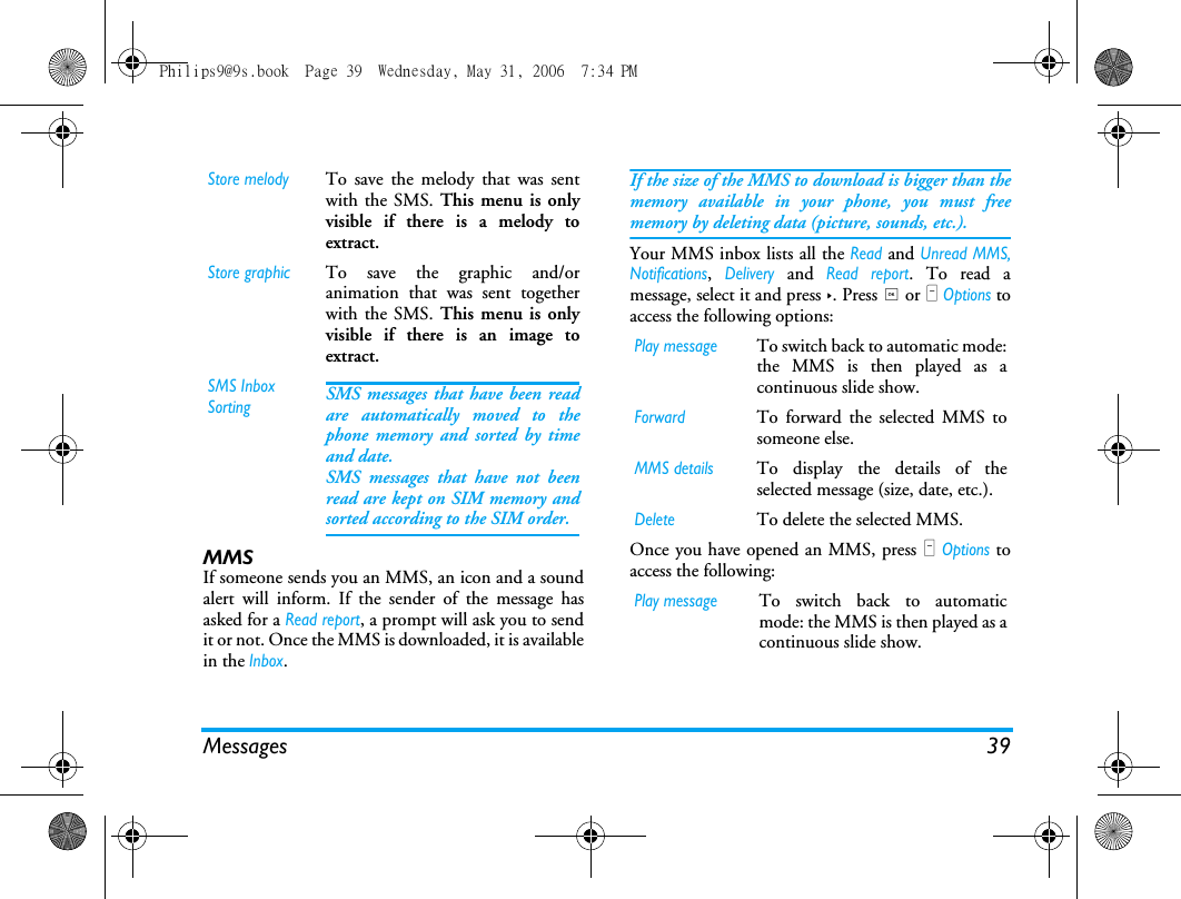 Messages 39MMS If someone sends you an MMS, an icon and a soundalert will inform. If the sender of the message hasasked for a Read report, a prompt will ask you to sendit or not. Once the MMS is downloaded, it is availablein the Inbox.If the size of the MMS to download is bigger than thememory available in your phone, you must freememory by deleting data (picture, sounds, etc.). Your MMS inbox lists all the Read and Unread MMS,Notifications, Delivery and Read report. To read amessage, select it and press >. Press , or L Options toaccess the following options:Once you have opened an MMS, press L Options toaccess the following:Store melodyTo save the melody that was sentwith the SMS. This menu is onlyvisible if there is a melody toextract.Store graphicTo save the graphic and/oranimation that was sent togetherwith the SMS. This menu is onlyvisible if there is an image toextract.SMS Inbox SortingSMS messages that have been readare automatically moved to thephone memory and sorted by timeand date. SMS messages that have not beenread are kept on SIM memory andsorted according to the SIM order.Play messageTo switch back to automatic mode:the MMS is then played as acontinuous slide show.ForwardTo forward the selected MMS tosomeone else.MMS detailsTo display the details of theselected message (size, date, etc.).DeleteTo delete the selected MMS.Play messageTo switch back to automaticmode: the MMS is then played as acontinuous slide show.Philips9@9s.book  Page 39  Wednesday, May 31, 2006  7:34 PM