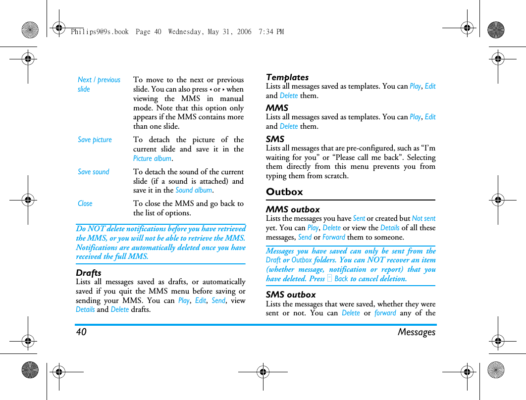 40 MessagesDo NOT delete notifications before you have retrievedthe MMS, or you will not be able to retrieve the MMS.Notifications are automatically deleted once you havereceived the full MMS.DraftsLists all messages saved as drafts, or automaticallysaved if you quit the MMS menu before saving orsending your MMS. You can Play, Edit, Send, viewDetails and Delete drafts.TemplatesLists all messages saved as templates. You can Play, Editand Delete them.MMSLists all messages saved as templates. You can Play, Editand Delete them.SMSLists all messages that are pre-configured, such as &ldquo;I&rsquo;mwaiting for you&rdquo; or &ldquo;Please call me back&rdquo;. Selectingthem directly from this menu prevents you fromtyping them from scratch.OutboxMMS outboxLists the messages you have Sent or created but Not sentyet. You can Play, Delete or view the Details of all thesemessages, Send or Forward them to someone.Messages you have saved can only be sent from theDraft or Outbox folders. You can NOT recover an item(whether message, notification or report) that youhave deleted. Press R Back to cancel deletion.SMS outboxLists the messages that were saved, whether they weresent or not. You can Delete or forward any of theNext / previousslideTo move to the next or previousslide. You can also press < or > whenviewing the MMS in manualmode. Note that this option onlyappears if the MMS contains morethan one slide.Save pictureTo detach the picture of thecurrent slide and save it in thePicture album.Save soundTo detach the sound of the currentslide (if a sound is attached) andsave it in the Sound album.CloseTo close the MMS and go back tothe list of options.Philips9@9s.book  Page 40  Wednesday, May 31, 2006  7:34 PM