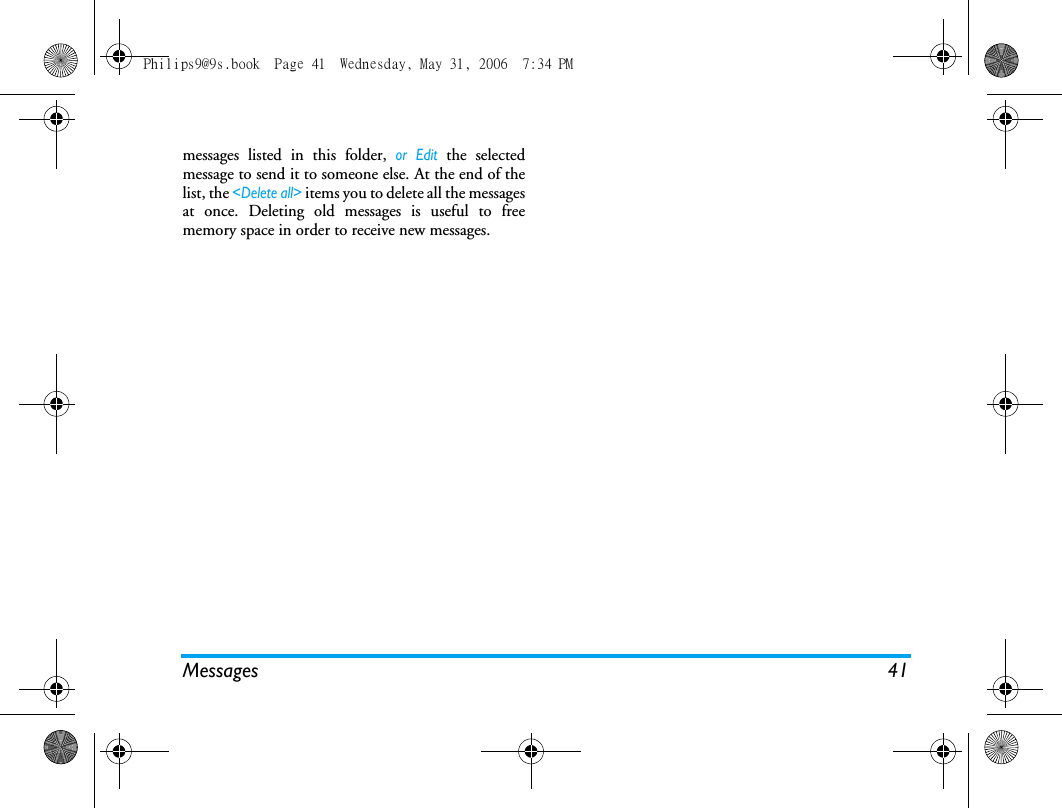 Messages 41messages listed in this folder, or Edit the selectedmessage to send it to someone else. At the end of thelist, the <Delete all> items you to delete all the messagesat once. Deleting old messages is useful to freememory space in order to receive new messages.Philips9@9s.book  Page 41  Wednesday, May 31, 2006  7:34 PM