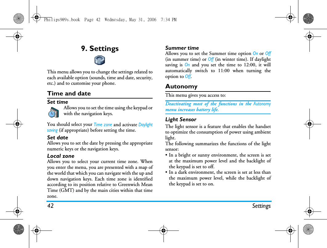 42 Settings9. SettingsThis menu allows you to change the settings related toeach available option (sounds, time and date, security,etc.) and to customise your phone.Time and dateSet timeAllows you to set the time using the keypad orwith the navigation keys.You should select your Time zone and activate Daylightsaving (if appropriate) before setting the time.Set dateAllows you to set the date by pressing the appropriatenumeric keys or the navigation keys.Local zoneAllows you to select your current time zone. Whenyou enter the menu, you are presented with a map ofthe world that which you can navigate with the up anddown navigation keys. Each time zone is identifiedaccording to its position relative to Greenwich MeanTime (GMT) and by the main cities within that timezone.Summer timeAllows you to set the Summer time option On or Off(in summer time) or Off (in winter time). If daylightsaving is On and you set the time to 12:00, it willautomatically switch to 11:00 when turning theoption to Off.AutonomyThis menu gives you access to:Deactivating most of the functions in the Autonomymenu increases battery life.Light SensorThe light sensor is a feature that enables the handsetto optimize the consumption of power using ambientlight.  The following summarizes the functions of the lightsensor:&bull; In a bright or sunny environment, the screen is setat the maximum power level and the backlight ofthe keypad is set to off.&bull; In a dark environment, the screen is set at less thanthe maximum power level, while the backlight ofthe keypad is set to on.Philips9@9s.book  Page 42  Wednesday, May 31, 2006  7:34 PM