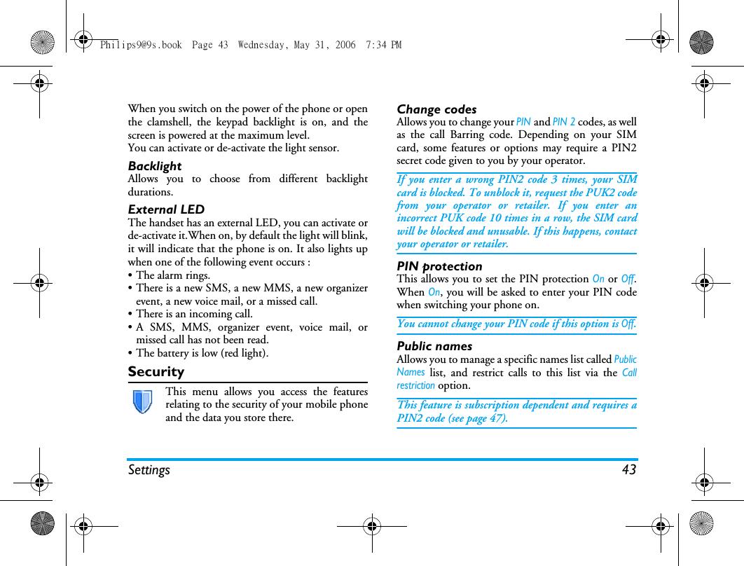Settings 43When you switch on the power of the phone or openthe clamshell, the keypad backlight is on, and thescreen is powered at the maximum level.You can activate or de-activate the light sensor.BacklightAllows you to choose from different backlightdurations.External LEDThe handset has an external LED, you can activate orde-activate it.When on, by default the light will blink,it will indicate that the phone is on. It also lights upwhen one of the following event occurs :&bull;The alarm rings.&bull; There is a new SMS, a new MMS, a new organizerevent, a new voice mail, or a missed call.&bull; There is an incoming call.&bull; A SMS, MMS, organizer event, voice mail, ormissed call has not been read.&bull; The battery is low (red light).SecurityThis menu allows you access the featuresrelating to the security of your mobile phoneand the data you store there.Change codesAllows you to change your PINand PIN 2 codes, as wellas the call Barring code. Depending on your SIMcard, some features or options may require a PIN2secret code given to you by your operator.If you enter a wrong PIN2 code 3 times, your SIMcard is blocked. To unblock it, request the PUK2 codefrom your operator or retailer. If you enter anincorrect PUK code 10 times in a row, the SIM cardwill be blocked and unusable. If this happens, contactyour operator or retailer.PIN protectionThis allows you to set the PIN protection On or Off.When On, you will be asked to enter your PIN codewhen switching your phone on.You cannot change your PIN code if this option is Off.Public namesAllows you to manage a specific names list called PublicNames list, and restrict calls to this list via the Callrestriction option.This feature is subscription dependent and requires aPIN2 code (see page 47).Philips9@9s.book  Page 43  Wednesday, May 31, 2006  7:34 PM