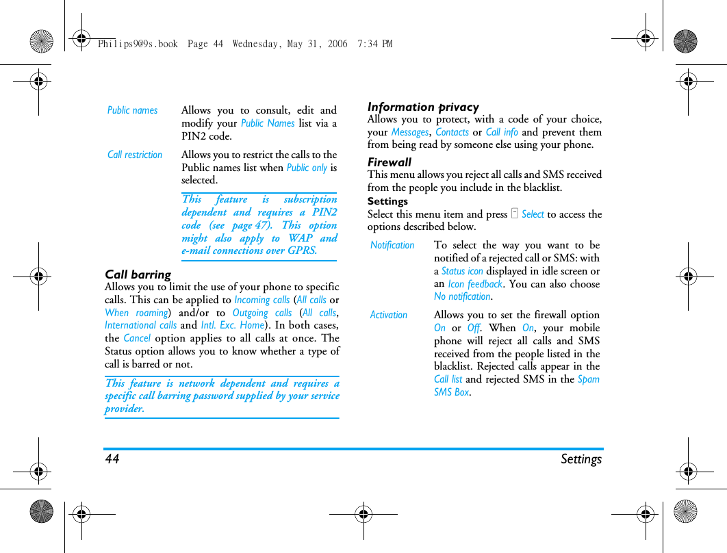 44 SettingsCall barringAllows you to limit the use of your phone to specificcalls. This can be applied to Incoming calls (All calls orWhen roaming) and/or to Outgoing calls (All calls,International calls and Intl. Exc. Home). In both cases,the Cancel option applies to all calls at once. TheStatus option allows you to know whether a type ofcall is barred or not.This feature is network dependent and requires aspecific call barring password supplied by your serviceprovider.Information privacyAllows you to protect, with a code of your choice,your Messages, Contacts or Call info and prevent themfrom being read by someone else using your phone.FirewallThis menu allows you reject all calls and SMS receivedfrom the people you include in the blacklist.SettingsSelect this menu item and press L Select to access theoptions described below.Public namesAllows you to consult, edit andmodify your Public Names list via aPIN2 code.Call restrictionAllows you to restrict the calls to thePublic names list when Public only isselected.This feature is subscriptiondependent and requires a PIN2code (see page 47). This optionmight also apply to WAP ande-mail connections over GPRS.NotificationTo select the way you want to benotified of a rejected call or SMS: witha Status icon displayed in idle screen oran Icon feedback. You can also chooseNo notification.ActivationAllows you to set the firewall optionOn or Off. When On, your mobilephone will reject all calls and SMSreceived from the people listed in theblacklist. Rejected calls appear in theCall list and rejected SMS in the SpamSMS Box.Philips9@9s.book  Page 44  Wednesday, May 31, 2006  7:34 PM
