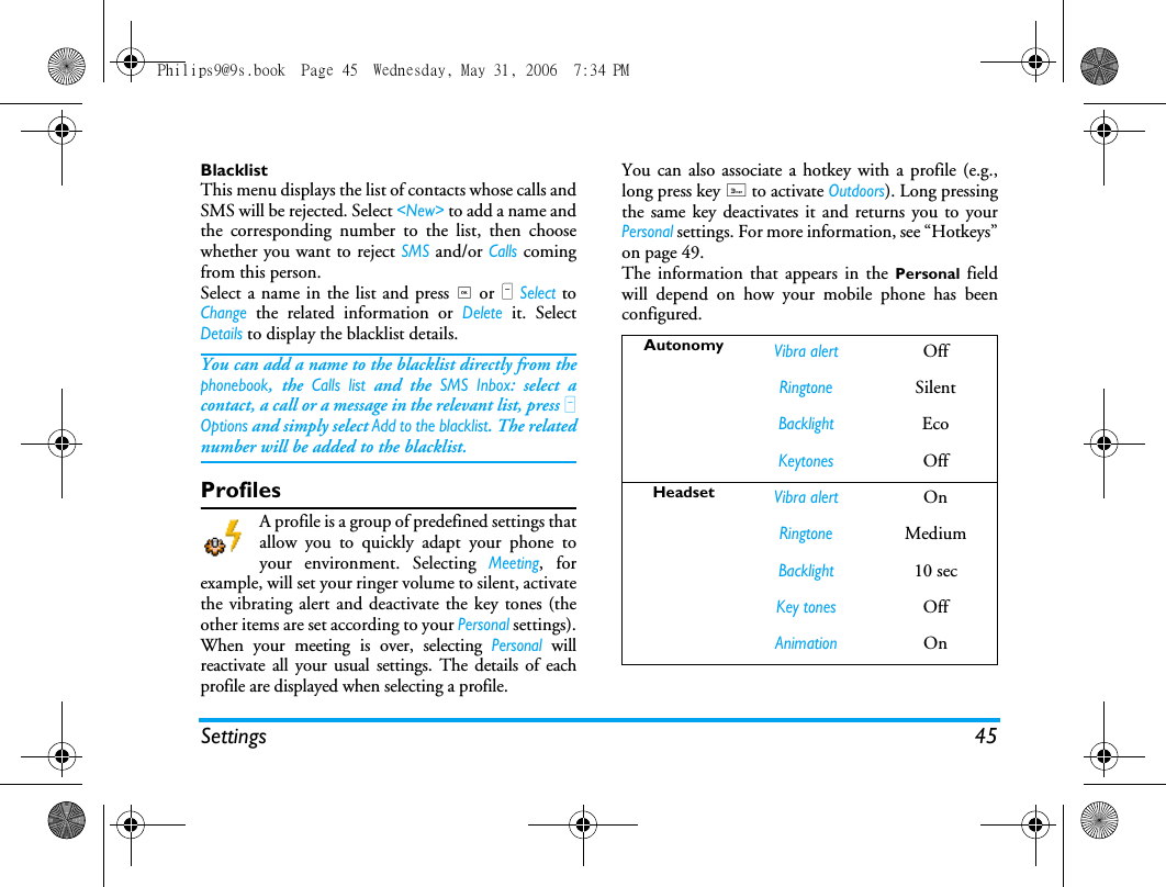 Settings 45BlacklistThis menu displays the list of contacts whose calls andSMS will be rejected. Select <New> to add a name andthe corresponding number to the list, then choosewhether you want to reject SMS and/or Calls comingfrom this person.Select a name in the list and press , or L Select toChange the related information or Delete it. SelectDetails to display the blacklist details.You can add a name to the blacklist directly from thephonebook, the Calls list and the SMS Inbox: select acontact, a call or a message in the relevant list, press LOptions and simply select Add to the blacklist. The relatednumber will be added to the blacklist.ProfilesA profile is a group of predefined settings thatallow you to quickly adapt your phone toyour environment. Selecting Meeting, forexample, will set your ringer volume to silent, activatethe vibrating alert and deactivate the key tones (theother items are set according to your Personal settings).When your meeting is over, selecting Personal willreactivate all your usual settings. The details of eachprofile are displayed when selecting a profile.You can also associate a hotkey with a profile (e.g.,long press key 3 to activate Outdoors). Long pressingthe same key deactivates it and returns you to yourPersonal settings. For more information, see &ldquo;Hotkeys&rdquo;on page 49. The information that appears in the Personal  fieldwill depend on how your mobile phone has beenconfigured.AutonomyVibra alertOffRingtoneSilentBacklightEcoKeytonesOffHeadsetVibra alertOnRingtoneMediumBacklight10 secKey tonesOffAnimationOnPhilips9@9s.book  Page 45  Wednesday, May 31, 2006  7:34 PM