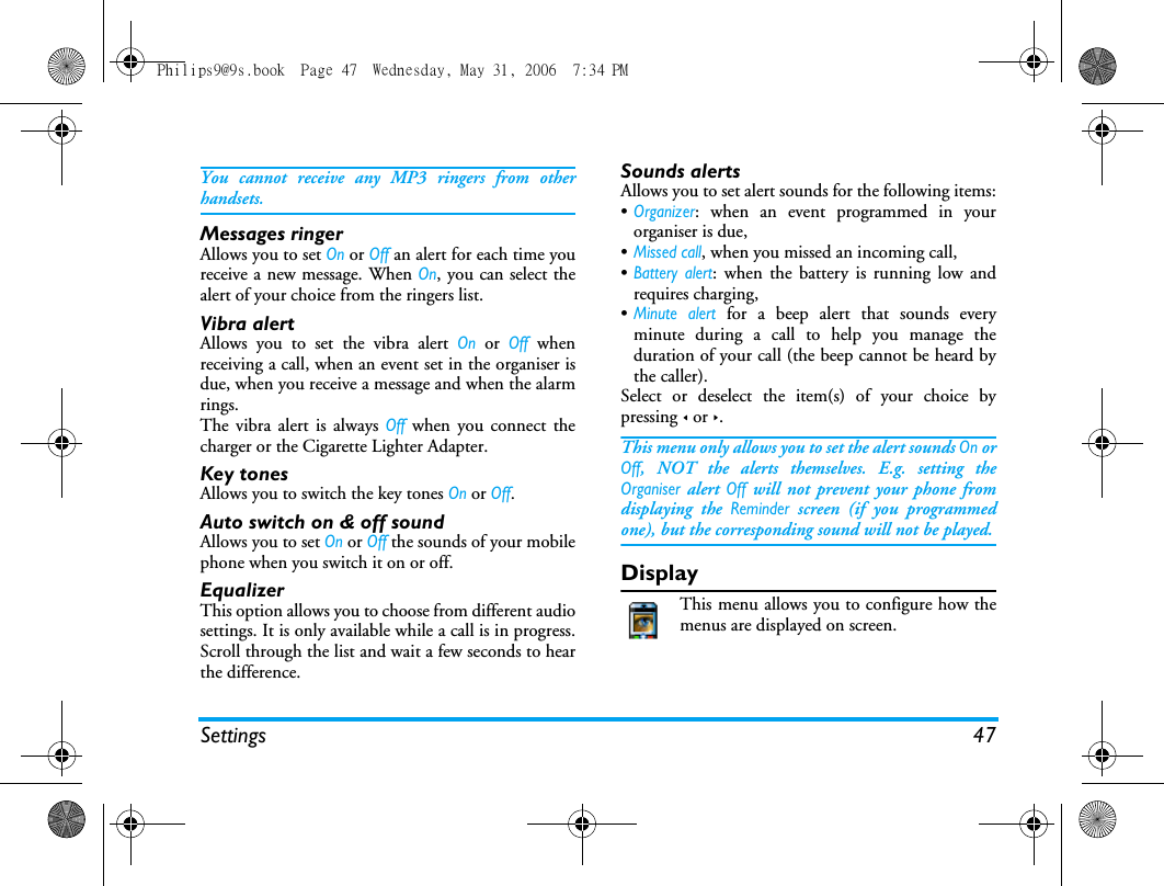 Settings 47You cannot receive any MP3 ringers from otherhandsets.Messages ringerAllows you to set On or Off an alert for each time youreceive a new message. When On, you can select thealert of your choice from the ringers list.Vibra alertAllows you to set the vibra alert On or Off whenreceiving a call, when an event set in the organiser isdue, when you receive a message and when the alarmrings.The vibra alert is always Off when you connect thecharger or the Cigarette Lighter Adapter.Key tonesAllows you to switch the key tones On or Off.Auto switch on &amp; off soundAllows you to set On or Off the sounds of your mobilephone when you switch it on or off.EqualizerThis option allows you to choose from different audiosettings. It is only available while a call is in progress.Scroll through the list and wait a few seconds to hearthe difference.Sounds alertsAllows you to set alert sounds for the following items:&bull;Organizer: when an event programmed in yourorganiser is due,&bull;Missed call, when you missed an incoming call,&bull;Battery alert: when the battery is running low andrequires charging,&bull;Minute alert for a beep alert that sounds everyminute during a call to help you manage theduration of your call (the beep cannot be heard bythe caller).Select or deselect the item(s) of your choice bypressing < or >.This menu only allows you to set the alert sounds On orOff, NOT the alerts themselves. E.g. setting theOrganiser alert Off will not prevent your phone fromdisplaying the Reminder screen (if you programmedone), but the corresponding sound will not be played.DisplayThis menu allows you to configure how themenus are displayed on screen.Philips9@9s.book  Page 47  Wednesday, May 31, 2006  7:34 PM