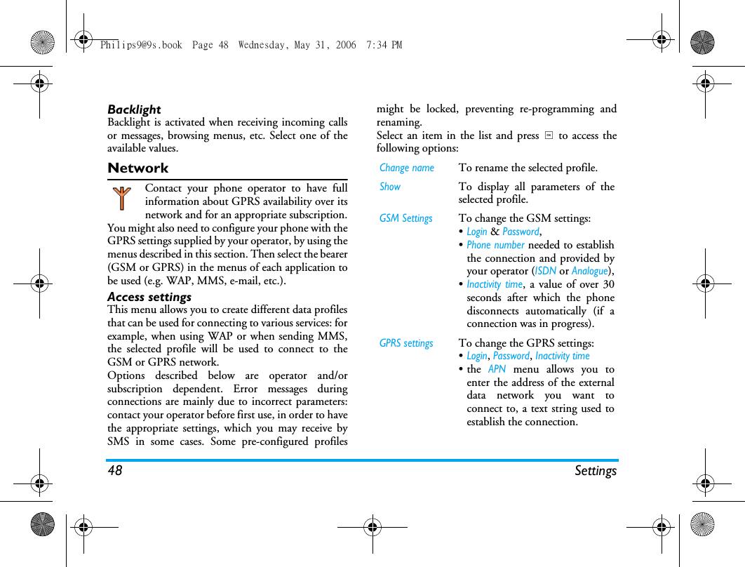 48 SettingsBacklightBacklight is activated when receiving incoming callsor messages, browsing menus, etc. Select one of theavailable values.NetworkContact your phone operator to have fullinformation about GPRS availability over itsnetwork and for an appropriate subscription.You might also need to configure your phone with theGPRS settings supplied by your operator, by using themenus described in this section. Then select the bearer(GSM or GPRS) in the menus of each application tobe used (e.g. WAP, MMS, e-mail, etc.).Access settingsThis menu allows you to create different data profilesthat can be used for connecting to various services: forexample, when using WAP or when sending MMS,the selected profile will be used to connect to theGSM or GPRS network.Options described below are operator and/orsubscription dependent. Error messages duringconnections are mainly due to incorrect parameters:contact your operator before first use, in order to havethe appropriate settings, which you may receive bySMS in some cases. Some pre-configured profilesmight be locked, preventing re-programming andrenaming.Select an item in the list and press , to access thefollowing options:Change nameTo rename the selected profile.ShowTo display all parameters of theselected profile.GSM SettingsTo change the GSM settings:&bull;Login &amp; Password,&bull;Phone number needed to establishthe connection and provided byyour operator (ISDN or Analogue),&bull;Inactivity time, a value of over 30seconds after which the phonedisconnects automatically (if aconnection was in progress).GPRS settingsTo change the GPRS settings:&bull;Login, Password, Inactivity time&bull;the APN menu allows you toenter the address of the externaldata network you want toconnect to, a text string used toestablish the connection.Philips9@9s.book  Page 48  Wednesday, May 31, 2006  7:34 PM