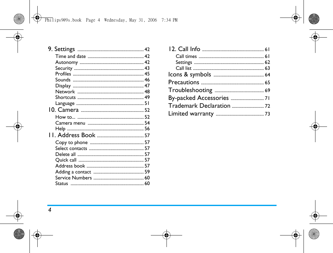 49. Settings .......................................................... 42Time and date ................................................. 42Autonomy ........................................................ 42Security ............................................................. 43Profiles .............................................................. 45Sounds .............................................................. 46Display .............................................................. 47Network .......................................................... 48Shortcuts .......................................................... 49Language ........................................................... 5110. Camera ....................................................... 52How to...  .......................................................... 52Camera menu  ................................................. 54Help ................................................................... 5611. Address Book ......................................... 57Copy to phone  ............................................... 57Select contacts ................................................ 57Delete all .......................................................... 57Quick call  ......................................................... 57Address book .................................................. 57Adding a contact  ............................................ 59Service Numbers ............................................ 60Status ................................................................ 6012. Call Info ...................................................... 61Call times ......................................................... 61Settings ............................................................. 62Call list .............................................................. 63Icons &amp; symbols ............................................ 64Precautions ....................................................... 65Troubleshooting ........................................... 69By-packed Accessories ............................. 71Trademark Declaration ............................ 72Limited warranty .......................................... 73Philips9@9s.book  Page 4  Wednesday, May 31, 2006  7:34 PM