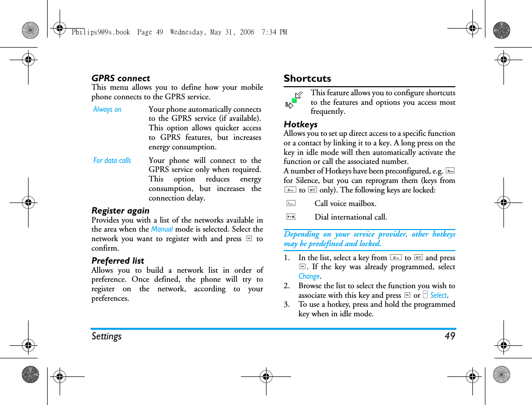 Settings 49GPRS connectThis menu allows you to define how your mobilephone connects to the GPRS service.Register againProvides you with a list of the networks available inthe area when the Manual mode is selected. Select thenetwork you want to register with and press , toconfirm.Preferred listAllows you to build a network list in order ofpreference. Once defined, the phone will try toregister on the network, according to yourpreferences.ShortcutsThis feature allows you to configure shortcutsto the features and options you access mostfrequently.HotkeysAllows you to set up direct access to a specific functionor a contact by linking it to a key. A long press on thekey in idle mode will then automatically activate thefunction or call the associated number.A number of Hotkeys have been preconfigured, e.g. 6for Silence, but you can reprogram them (keys from2 to 9 only). The following keys are locked:Depending on your service provider, other hotkeysmay be predefined and locked.1. In the list, select a key from 2 to 9 and press,. If the key was already programmed, selectChange.2. Browse the list to select the function you wish toassociate with this key and press , or L Select. 3. To use a hotkey, press and hold the programmedkey when in idle mode.Always onYour phone automatically connectsto the GPRS service (if available).This option allows quicker accessto GPRS features, but increasesenergy consumption.For data callsYour phone will connect to theGPRS service only when required.This option reduces energyconsumption, but increases theconnection delay.1Call voice mailbox.*Dial international call.Philips9@9s.book  Page 49  Wednesday, May 31, 2006  7:34 PM