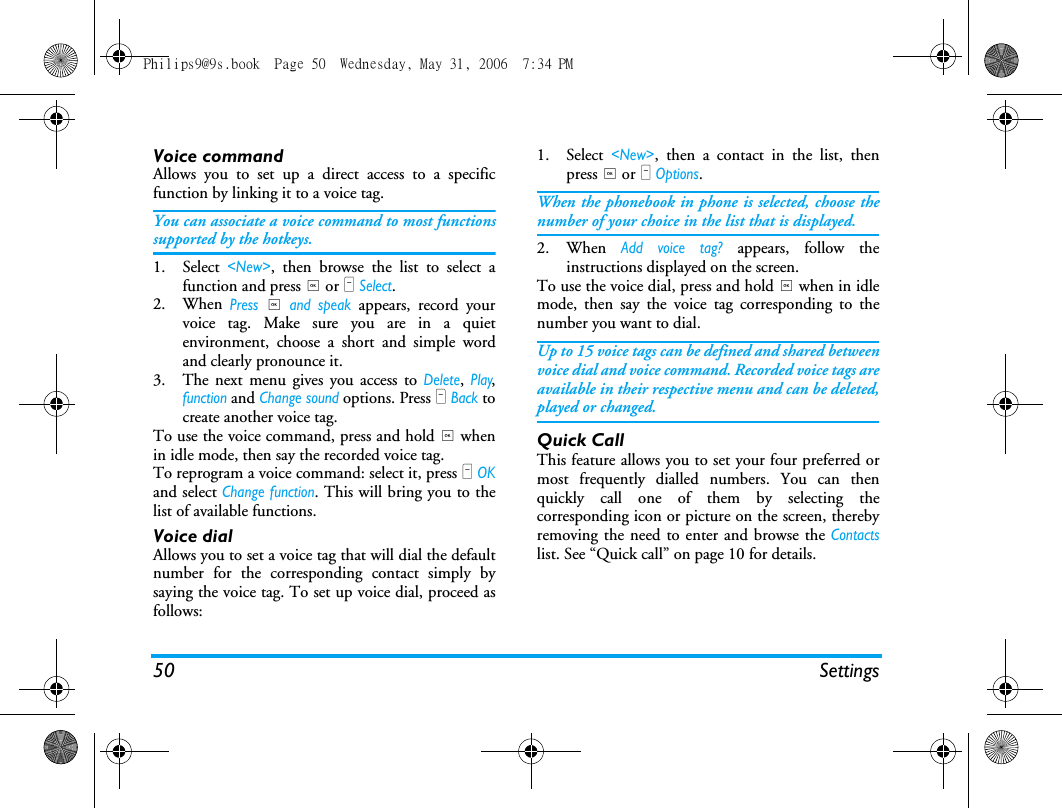 50 SettingsVoice commandAllows you to set up a direct access to a specificfunction by linking it to a voice tag.You can associate a voice command to most functionssupported by the hotkeys.1. Select <New>, then browse the list to select afunction and press , or L Select.2. When Press , and speak appears, record yourvoice tag. Make sure you are in a quietenvironment, choose a short and simple wordand clearly pronounce it.3. The next menu gives you access to Delete, Play,function and Change sound options. Press R Back tocreate another voice tag.To use the voice command, press and hold , whenin idle mode, then say the recorded voice tag.To reprogram a voice command: select it, press L OKand select Change function. This will bring you to thelist of available functions.Voice dialAllows you to set a voice tag that will dial the defaultnumber for the corresponding contact simply bysaying the voice tag. To set up voice dial, proceed asfollows:1. Select <New>, then a contact in the list, thenpress , or L Options.When the phonebook in phone is selected, choose thenumber of your choice in the list that is displayed.2. When Add voice tag? appears, follow theinstructions displayed on the screen. To use the voice dial, press and hold , when in idlemode, then say the voice tag corresponding to thenumber you want to dial.Up to 15 voice tags can be defined and shared betweenvoice dial and voice command. Recorded voice tags areavailable in their respective menu and can be deleted,played or changed.Quick CallThis feature allows you to set your four preferred ormost frequently dialled numbers. You can thenquickly call one of them by selecting thecorresponding icon or picture on the screen, therebyremoving the need to enter and browse the Contactslist. See &ldquo;Quick call&rdquo; on page 10 for details.Philips9@9s.book  Page 50  Wednesday, May 31, 2006  7:34 PM