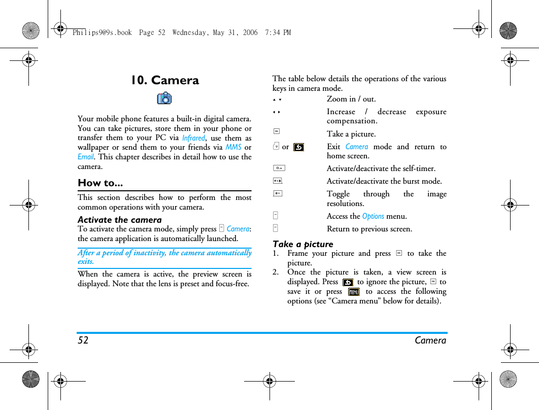 52 Camera10. CameraYour mobile phone features a built-in digital camera.You can take pictures, store them in your phone ortransfer them to your PC via Infrared, use them aswallpaper or send them to your friends via MMS orEmail. This chapter describes in detail how to use thecamera.How to...This section describes how to perform the mostcommon operations with your camera.Activate the camera To activate the camera mode, simply press R Camera:the camera application is automatically launched.After a period of inactivity, the camera automaticallyexits.When the camera is active, the preview screen isdisplayed. Note that the lens is preset and focus-free.The table below details the operations of the variouskeys in camera mode.Take a picture1. Frame your picture and press , to take thepicture.2. Once the picture is taken, a view screen isdisplayed. Press   to ignore the picture, , tosave it or press   to access the followingoptions (see &ldquo;Camera menu&rdquo; below for details).+ -Zoom in / out.< >Increase / decrease exposurecompensation.,Take a picture.) or  Exit Camera mode and return tohome screen.0Activate/deactivate the self-timer.*Activate/deactivate the burst mode.#Toggle through the imageresolutions.LAccess the Options menu.RReturn to previous screen.Philips9@9s.book  Page 52  Wednesday, May 31, 2006  7:34 PM